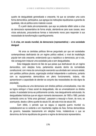 A OAB e a reforma política democrática
176
quadro de desigualdade generalizada e crescente, há que se conceber uma outra
forma democrática, participativa, que agregue às instituições republicanas a garantia de
igualdade, não só política como material e social.
É a partir desta pré-compreensão, que aqui se pretende refletir sobre a crise
da democracia representativa de forma ampla, atentando-se para suas causas, seus
vícios estruturais, procurando-se formas e instrumento novos para responder à sua
necessidade de transformação e aperfeiçoamento.
3. A crise, em escala mundial, da democracia (representativa) – uma sociedade
desigual
Há anos os cientistas políticos têm-se perguntado por que em sociedades
contemporâneas desfrutando de um regime político estável, o nível de insatisfação
popular tem sido crescente, evidenciando que a república e a democracia, por si sós,
não conseguiram instaurar uma sociedade justa e sem desigualdades.
Esta indagação decorre do fato de que países que desfrutavam de um regime
democrático, com eleições livres, parlamentos atuando dentro da normalidade
constitucional, com meios de comunicação exercendo sua atividade sem censura estatal,
com partidos políticos plurais, organização sindical independente e autônoma, portanto
com os equipamentos democráticos em pleno funcionamento, todavia, não
apresentavam a capacidade de atender ao conjunto das necessidades de vida digna da
população.
Conquistou-se uma democracia com direitos políticos universalizados, mas não
se logrou extinguir o fosso social da desigualdade, não se universalizaram os direitos
sociais. A sociedade tornou-se politicamente correta, mas desigualmente estruturada. As
desigualdades históricas que em algum momento decresceram, de 1950 a 1980, período
conhecido como os “trinta anos gloriosos”, passaram a ressurgir e foram, de novo, se
acentuando, desde o último quartel do século XX, até este início de século XXI.
Com efeito, o período que se seguiu à segunda guerra mundial viu
estabelecerem-se no ocidente e em importantes regiões da Ásia, formas democráticas
de governo, baseadas basicamente em eleições livres, instalando-se o que se
denominou de forma republicana de governo e regime de democracia representativa.
 