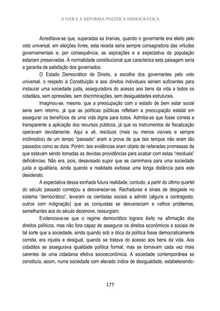 A OAB e a reforma política democrática
177
Acreditava-se que, superadas as tiranias, quando o governante era eleito pelo
voto universal, em eleições livres, esta receita seria sempre consagradora das virtudes
governamentais e, por consequência, as aspirações e a expectativa da população
estariam preservadas. A normalidade constitucional que caracteriza esta paisagem seria
a garantia de satisfação dos governados.
O Estado Democrático de Direito, a escolha dos governantes pelo voto
universal, o respeito à Constituição e aos direitos individuais seriam suficientes para
instaurar uma sociedade justa, asseguradora do acesso aos bens da vida a todos os
cidadãos, sem opressões, sem discriminações, sem desigualdades estruturais.
Imaginou-se, mesmo, que a preocupação com o estado de bem estar social
seria sem retorno, já que as políticas públicas refletiam a preocupação estatal em
assegurar os benefícios de uma vida digna para todos. Admitia-se que fosse correta e
transparente a aplicação dos recursos públicos, já que os instrumentos de fiscalização
operavam devidamente. Aqui e ali, resíduos (mais ou menos visíveis e sempre
incômodos) de um tempo “passado” eram a prova de que tais tempos não eram tão
passados como se dizia. Porém, tais evidências eram objeto de reiteradas promessas de
que estavam sendo tomadas as devidas providências para acabar com estas “residuais”
deficiências. Não era, pois, desavisado supor que se caminhava para uma sociedade
justa e igualitária, ainda quando a realidade exibisse uma longa distância para este
desiderato.
A expectativa dessa sonhada futura realidade, contudo, a partir do último quartel
do século passado começou a desvanecer-se. Rachaduras e sinais de desgaste no
sistema “democrático”, levaram os cientistas sociais a admitir (alguns a contragosto,
outros com indignação) que as conquistas se desvaneciam e velhos problemas,
semelhantes aos do século dezenove, ressurgiam.
Evidenciava-se que o regime democrático lograra êxito na afirmação dos
direitos políticos, mas não fora capaz de assegurar os direitos econômicos e sociais de
tal sorte que a sociedade, ainda quando sob a ótica da política fosse democraticamente
correta, era injusta e desigual, quando se tratava do acesso aos bens da vida. Aos
cidadãos se assegurava igualdade política formal, mas se tornavam cada vez mais
carentes de uma cidadania efetiva socioeconômica. A sociedade contemporânea se
constituía, assim, numa sociedade com elevado índice de desigualdade, estabelecendo-
 