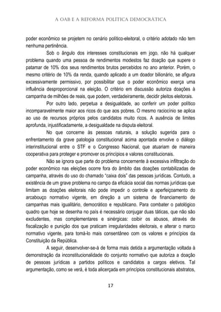 A OAB e a Reforma Política Democrática
17
poder econômico se projetem no cenário político-eleitoral, o critério adotado não tem
nenhuma pertinência.
Sob o ângulo dos interesses constitucionais em jogo, não há qualquer
problema quando uma pessoa de rendimentos modestos faz doação que supere o
patamar de 10% dos seus rendimentos brutos percebidos no ano anterior. Porém, o
mesmo critério de 10% da renda, quando aplicado a um doador bilionário, se afigura
excessivamente permissivo, por possibilitar que o poder econômico exerça uma
influência desproporcional na eleição. O critério em discussão autoriza doações à
campanha de milhões de reais, que podem, verdadeiramente, decidir pleitos eleitorais.
Por outro lado, perpetua a desigualdade, ao conferir um poder político
incomparavelmente maior aos ricos do que aos pobres. O mesmo raciocínio se aplica
ao uso de recursos próprios pelos candidatos muito ricos. A ausência de limites
aprofunda, injustificadamente, a desigualdade na disputa eleitoral.
No que concerne às pessoas naturais, a solução sugerida para o
enfrentamento da grave patologia constitucional acima apontada envolve o diálogo
interinstitucional entre o STF e o Congresso Nacional, que atuariam de maneira
cooperativa para proteger e promover os princípios e valores constitucionais.
Não se ignora que parte do problema concernente à excessiva infiltração do
poder econômico nas eleições ocorre fora do âmbito das doações contabilizadas de
campanha, através do uso do chamado “caixa dois” das pessoas jurídicas. Contudo, a
existência de um grave problema no campo da eficácia social das normas jurídicas que
limitam as doações eleitorais não pode impedir o controle e aperfeiçoamento do
arcabouço normativo vigente, em direção a um sistema de financiamento de
campanhas mais igualitário, democrático e republicano. Para combater o patológico
quadro que hoje se desenha no país é necessário conjugar duas táticas, que não são
excludentes, mas complementares e sinérgicas: coibir os abusos, através de
fiscalização e punição dos que praticam irregularidades eleitorais, e alterar o marco
normativo vigente, para tomá-lo mais consentâneo com os valores e princípios da
Constituição da República.
A seguir, desenvolver-se-á de forma mais detida a argumentação voltada à
demonstração da inconstitucionalidade do conjunto normativo que autoriza a doação
de pessoas jurídicas a partidos políticos e candidatos a cargos eletivos. Tal
argumentação, como se verá, é toda alicerçada em princípios constitucionais abstratos,
 