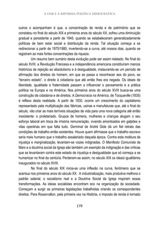 A OAB e a reforma política democrática
179
outros o acompanham é que, a concentração de renda e de patrimônio que se
constatou no final do século XIX e primeiros anos do século XX, sofreu uma diminuição
gradual e persistente a partir de 1945, quando se estabeleceram generalizadamente
políticas de bem estar social e distribuição da renda. Tal situação começa a se
redirecionar a partir de 1975/1980, invertendo-se a curva, até nossos dias, quando se
registram as mais fortes concentrações da riqueza.
Um resumo bem sumário desta evolução pode ser assim relatado. No final do
século XVIII, a Revolução Francesa e a independência americana constituíram marcos
históricos da rejeição ao absolutismo e à desigualdade, instaurando-se um período de
afirmação dos direitos do homem, em que se passa a reconhecer aos do povo, ao
“terceiro estado”, o direito à cidadania que até então lhes era negada. Os ideais de
liberdade, igualdade e fraternidade passam a influenciar o pensamento e a prática
política na Europa e na América. Nos primeiros anos do século XVIII busca-se uma
construção de cidadania e de direitos. A Democracia na América, de Tocqueville (1835)
é reflexo desta realidade. A partir de 1830, ocorre um crescimento do capitalismo
representado pela multiplicação das fábricas, usinas e manufaturas que, até o final do
século, vão criar as mais terríveis situações de vida para uma nova categoria até então
inexistente: o proletariado. Grupos de homens, mulheres e crianças alugam o seu
esforço laboral em troca de irrisória remuneração, vivendo amontoados em galpões e
vilas operárias em que falta tudo. Germinal de André Gide dá um fiel retrato das
condições de trabalho então existentes. Houve quem afirmasse que o trabalho escravo
seria mais humano que o trabalho assalariado daquela época. Contra esta moldura de
injustiça e marginalização, levantam-se vozes indignadas. O Manifesto Comunista de
Marx e a doutrina social da Igreja são também um exemplo da indignação e das críticas
que se levantaram contra este estado de injustiça e desigualdade que só começa a se
humanizar no final da centúria. Perderam-se assim, no século XIX os ideais igualitários
inaugurados no século XVIII.
No final do século XIX inicia-se uma inflexão na curva, fenômeno que se
acentua nos primeiros anos do século XX. A industrialização, mais produtiva melhora o
padrão salarial, o socialismo real e a Doutrina Social da Igreja inspiram essas
transformações. As ideias socialistas encontram eco na organização da sociedade.
Começam a surgir as primeiras legislações trabalhistas criando os correspondentes
direitos. Para Rosanvallon, pela primeira vez na História, o imposto de renda é tornado
 