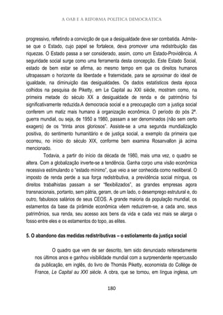A OAB e a reforma política democrática
180
progressivo, refletindo a convicção de que a desigualdade deve ser combatida. Admite-
se que o Estado, cujo papel se fortalece, deva promover uma redistribuição das
riquezas. O Estado passa a ser considerado, assim, como um Estado-Providência. A
seguridade social surge como uma ferramenta desta concepção. Este Estado Social,
estado de bem estar se afirma, ao mesmo tempo em que os direitos humanos
ultrapassam o horizonte da liberdade e fraternidade, para se aproximar do ideal de
igualdade, na diminuição das desigualdades. Os dados estatísticos desta época
colhidos na pesquisa de Piketty, em Le Capital au XXI siècle, mostram como, na
primeira metade do século XX a desigualdade de renda e de patrimônio foi
significativamente reduzida.A democracia social e a preocupação com a justiça social
conferem um matiz mais humano à organização econômica. O período do pós 2ª.
guerra mundial, ou seja, de 1950 a 1980, passam a ser denominados (não sem certo
exagero) de os “trinta anos gloriosos”. Assiste-se a uma segunda mundialização
positiva, do sentimento humanitário e de justiça social, a exemplo da primeira que
ocorreu, no início do século XIX, conforme bem examina Rosanvallon já acima
mencionado.
Todavia, a partir do início da década de 1980, mais uma vez, o quadro se
altera. Com a globalização inverte-se a tendência. Ganha corpo uma visão econômica
recessiva estimulando o “estado mínimo”, que veio a ser conhecida como neoliberal. O
imposto de renda perde a sua força redistributiva, a previdência social míngua, os
direitos trabalhistas passam a ser “flexibilizados”, as grandes empresas agora
transnacionais, portanto, sem pátria, geram, de um lado, o desemprego estrutural e, do
outro, fabulosos salários de seus CEOS. A grande maioria da população mundial, os
estamentos da base da pirâmide econômica vêem reduzirem-se, a cada ano, seus
patrimônios, sua renda, seu acesso aos bens da vida e cada vez mais se alarga o
fosso entre eles e os estamentos do topo, as elites.
5. O abandono das medidas redistributivas – o estiolamento da justiça social
O quadro que vem de ser descrito, tem sido denunciado reiteradamente
nos últimos anos e ganhou visibilidade mundial com a surpreendente repercussão
da publicação, em inglês, do livro de Thomás Piketty, economista do Collège de
France, Le Capital au XXI siècle. A obra, que se tornou, em língua inglesa, um
 