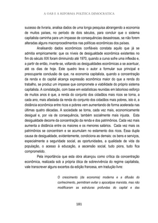 A OAB e a reforma política democrática
181
sucesso de livraria, analisa dados de uma longa pesquisa abrangendo a economia
de muitos países, no período de dois séculos, para concluir que o sistema
capitalista caminha para um impasse de consequências desastrosas, se não forem
alteradas alguns macroprocedimentos nas políticas econômicas dos países.
Analisando dados econômicos confiáveis constata aquilo que já se
admitia empiricamente: que os níveis de desigualdade econômica existentes no
fim do século XIX foram diminuindo até 1970, quando a curva sofre uma inflexão e,
a partir de então, inverte-se, voltando as desigualdades econômicas a se acentuar,
até os dias de hoje. Este quadro leva o autor a formular sua principal e
preocupante conclusão de que, na economia capitalista, quando a concentração
da renda e do capital alcança expressão econômica maior do que a renda do
trabalho, se produz um impasse que compromete a viabilidade do próprio sistema
capitalista. A constatação, com base em estatísticas reunidas em laborioso esforço
de muitos anos é que, a renda do conjunto dos cidadãos mais ricos se torna, a
cada ano, mais afastada da renda do conjunto dos cidadãos mais pobres, isto é, a
distância econômica entre ricos e pobres vem aumentando de forma acelerada nas
últimas quatro décadas. A sociedade se torna, cada vez mais, economicamente
desigual e, por via de consequência, também socialmente mais injusta. Esta
desigualdade decorre da concentração da renda e dos patrimônios. Cada vez mais
aumenta a distância entre os maiores e os menores salários. Cada vez mais os
patrimônios se concentram e se acumulam no estamento dos ricos. Essa dupla
causa de desigualdade, evidentemente, condiciona as demais: os bens e serviços,
especialmente a seguridade social, as oportunidades, a qualidade de vida da
população, o acesso à educação, a ascensão social, tudo piora, tudo fica
comprometido.
Pela importância que esta obra alcançou como crítica da concentração
econômica, realizada sob a própria ótica de sobrevivência do regime capitalista,
vale transcrever alguns excertos da edição francesa, em tradução livre:
O crescimento (da economia) moderna e a difusão do
conhecimento, permitiram evitar o apocalipse marxista, mas não
modificaram as estruturas profundas do capital e das
 