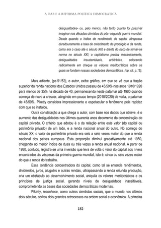 A OAB e a reforma política democrática
182
desigualdades- ou, pelo menos, não tanto quanto foi possível
imaginar nas décadas otimistas do pós- segunda guerra mundial.
Desde quando o índice de rendimento do capital ultrapassa
duradouramente a taxa de crescimento da produção e da renda,
como era o caso até o século XIX e diante do risco de tornar-se
norma no século XXI, o capitalismo produz mecanicamente,
desigualdades insustentáveis, arbitrárias, colocando
radicalmente em cheque os valores meritocráticos sobre os
quais se fundam nossas sociedades democráticas. (op. cit. p.16).
Mais adiante, (ps.51/52), o autor, exibe gráfico, em que se vê que a fração
superior da renda nacional dos Estados Unidos passou de 45/50% nos anos 1910/1920
para menos de 35% na década de 40, permanecendo neste patamar até 1980 quando
começa de novo a crescer, atingindo em pouco tempo (2010/2020) de volta, o patamar
de 45/50%. Piketty considera impressionante e espetacular o fenômeno pela rapidez
com que se instalou.
Outra constatação a que chega o autor, com base nos dados que obteve, é o
aumento das desigualdades nos últimos quarenta anos decorrente da concentração do
capital privado. O critério que adotou é o da relação entre este valor (do capital ou
patrimônio privado) de um lado, e a renda nacional anual do outro. No começo do
século XX, o valor do patrimônio privado era seis a sete vezes maior do que a renda
nacional dos países europeus. Esta proporção diminui gradativamente até 1950,
chegando ao menor índice de duas ou três vezes a renda anual nacional. A partir de
1980, contudo, registra-se uma inversão que leva de volta o valor do capital aos níveis
encontrados às vésperas da primeira guerra mundial, isto é, cinco ou seis vezes maior
do que a renda do trabalho.
Essa tendência concentradora do capital, como tal se entenda rendimentos,
dividendos, juros, aluguéis e outras rendas, ultrapassando a renda oriunda produção,
cria um obstáculo ao desenvolvimento social, aniquila os valores meritocráticos e os
princípios de justiça social, gerando níveis de desigualdade inaceitáveis,
comprometendo as bases das sociedades democráticas modernas.
Piketty, reconhece, como outros cientistas sociais, que o mundo nos últimos
dois séculos, sofreu dois grandes retrocessos na ordem social e econômica. A primeira
 