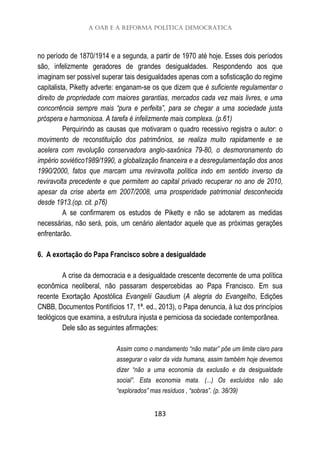A OAB e a reforma política democrática
183
no período de 1870/1914 e a segunda, a partir de 1970 até hoje. Esses dois períodos
são, infelizmente geradores de grandes desigualdades. Respondendo aos que
imaginam ser possível superar tais desigualdades apenas com a sofisticação do regime
capitalista, Piketty adverte: enganam-se os que dizem que é suficiente regulamentar o
direito de propriedade com maiores garantias, mercados cada vez mais livres, e uma
concorrência sempre mais “pura e perfeita”, para se chegar a uma sociedade justa
próspera e harmoniosa. A tarefa é infelizmente mais complexa. (p.61)
Perquirindo as causas que motivaram o quadro recessivo registra o autor: o
movimento de reconstituição dos patrimônios, se realiza muito rapidamente e se
acelera com revolução conservadora anglo-saxônica 79-80, o desmoronamento do
império soviético1989/1990, a globalização financeira e a desregulamentação dos anos
1990/2000, fatos que marcam uma reviravolta política indo em sentido inverso da
reviravolta precedente e que permitem ao capital privado recuperar no ano de 2010,
apesar da crise aberta em 2007/2008, uma prosperidade patrimonial desconhecida
desde 1913.(op. cit. p76)
A se confirmarem os estudos de Piketty e não se adotarem as medidas
necessárias, não será, pois, um cenário alentador aquele que as próximas gerações
enfrentarão.
6. A exortação do Papa Francisco sobre a desigualdade
A crise da democracia e a desigualdade crescente decorrente de uma política
econômica neoliberal, não passaram despercebidas ao Papa Francisco. Em sua
recente Exortação Apostólica Evangelii Gaudium (A alegria do Evangelho, Edições
CNBB, Documentos Pontifícios 17, 1ª. ed., 2013), o Papa denuncia, à luz dos princípios
teológicos que examina, a estrutura injusta e perniciosa da sociedade contemporânea.
Dele são as seguintes afirmações:
Assim como o mandamento “não matar” põe um limite claro para
assegurar o valor da vida humana, assim também hoje devemos
dizer “não a uma economia da exclusão e da desigualdade
social”. Esta economia mata. (...) Os excluídos não são
“explorados” mas resíduos , “sobras”. (p. 38/39)
 
