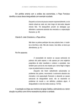 A OAB e a reforma política democrática
184
Em perfeita sintonia com a análise dos economistas, o Papa Francisco
identifica a causa dessa desigualdade com exemplar acuidade:
Enquanto os lucros de poucos crescem exponencialmente, os da
maioria situam-se cada vez mais longe do bem-estar daquela
minoria feliz. Tal desequilíbrio provém de ideologias que
defendem a autonomia absoluta dos mercados e a especulação
financeira. (p. 40)
Citando S. João Crisóstomo, o Papa afirma:
Não fazer os pobres participar dos seus próprios bens é roubá-
los e tirar-lhes a vida. Não são nossos, mas deles, os bens que
aferrolhamos. (p. 41)
Por fim assevera:
A necessidade de resolver as causas estruturais da
pobreza não pode esperar; e não apenas por uma exigência
pragmática de obter resultados e ordenar a sociedade, mas
também para curá-la de uma mazela que a torna frágil e indigna
e que só poderá levá-la a novas crises.
Enquanto não forem radicalmente solucionados os
problemas dos pobres, renunciando à autonomia absoluta dos
mercados e da especulação financeira e atacando as causas
estruturais da desigualdade social, não se resolverão os
problemas do mundo e, em definitivo, problema algum. A
desigualdade é a raiz dos males sociais (p. 12/123).
A exortação se dirige aos membros da Igreja Católica, estimulando-os a terem
atuação na política como forma necessária de praticar a caridade.
 