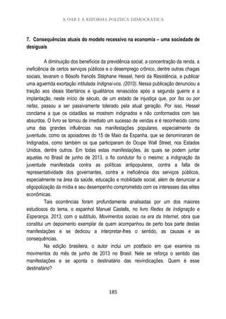 A OAB e a reforma política democrática
185
7. Consequências atuais do modelo recessivo na economia – uma sociedade de
desiguais
A diminuição dos benefícios da previdência social, a concentração da renda, a
ineficiência de certos serviços públicos e o desemprego crônico, dentre outras chagas
sociais, levaram o filósofo francês Stéphane Hessel, herói da Resistência, a publicar
uma aguerrida exortação intitulada Indignai-vos, (2010). Nessa publicação denunciou a
traição aos ideais libertários e igualitários renascidos após a segunda guerra e a
implantação, neste início de século, de um estado de injustiça que, por fas ou por
nefas, passou a ser passivamente tolerado pela atual geração. Por isso, Hessel
conclama a que os cidadãos se mostrem indignados e não conformados com tais
absurdos. O livro se tornou de imediato um sucesso de vendas e é reconhecido como
uma das grandes influências nas manifestações populares, especialmente da
juventude, como os apoiadores do 15 de Maio da Espanha, que se denominaram de
Indignados, como também os que participaram do Ocupe Wall Street, nos Estados
Unidos, dentre outros. Em todas estas manifestações, às quais se podem juntar
aquelas no Brasil de junho de 2013, o fio condutor foi o mesmo: a indignação da
juventude manifestada contra as políticas antipopulares, contra a falta de
representatividade dos governantes, contra a ineficiência dos serviços públicos,
especialmente na área da saúde, educação e mobilidade social, além de denunciar a
oligopolização da mídia e seu desempenho comprometido com os interesses das elites
econômicas.
Tais ocorrências foram profundamente analisadas por um dos maiores
estudiosos do tema, o espanhol Manuel Castells, no livro Redes de Indignação e
Esperança, 2013, com o subtítulo, Movimentos sociais na era da Internet, obra que
constitui um depoimento exemplar de quem acompanhou de perto boa parte destas
manifestações e se dedicou a interpretar-lhes o sentido, as causas e as
consequências.
Na edição brasileira, o autor inclui um postfacio em que examina os
movimentos do mês de junho de 2013 no Brasil. Nele se reforça o sentido das
manifestações e se aponta o destinatário das reivindicações. Quem é esse
destinatário?
 