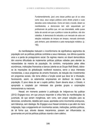 A OAB e a reforma política democrática
186
Fundamentalmente, (por) uma classe política que vê os votos
como seus, seus cargos públicos como direito próprio e suas
decisões como indiscutíveis. Como em todo o mundo, diziam os
manifestantes, a democracia tem sido sequestrada por
profissionais da política que, em sua diversidade, estão quase
todos de acordo em que a política é coisa de políticos, não dos
cidadãos. A democracia foi reduzida a um mercado de votos em
eleições realizadas de tempos em tempos, mercado dominado
pelo dinheiro, pelo clientelismo e pela manipulação midiática. (p.
182).
As manifestações traduzem o inconformismo de significativos segmentos da
população com as políticas públicas contrárias a seus interesses, nos últimos quarenta
anos e a perda de protagonismo social. Os regimes mesmo soi disant democráticos
têm enorme dificuldade de implementar políticas públicas voltadas para atender às
necessidades da maioria da população. Ao contrário, manipulados pelas elites
econômicas, instituições financeiras e bancos (atente-se ao Ocupe Wall Street), dobra-
se às imposições da globalização neoliberal recessiva, serve a seus interesses
monetaristas, a seus programas de arrocho financeiro, de redução dos investimentos
em programas sociais, não torna efetiva a função social que deve ter a tributação,
favorecendo, assim, os estamentos empresariais em desfavor da maioria da
população. O povo deixa de ser o sujeito político. Quem deveria atuar, o Estado, é
apropriado e cooptado por interesses dos grandes grupos e corporações
transnacionais ou nacionais.
Hessel, em momento posterior à publicação de Indignai-vos fez publicar
(2012) Engagez-vous, em que procura responder à critica feita às manifestações da
juventude, de que seriam inorgânicas, sem rumo, sem propor soluções para as
denúncias, constituindo, rebeldia sem causa, apontadas como movimentos anárquicos,
sem liderança, sem ideologia. No Engagez-vous Hessel conclama a que além da mera
indignação, haja o engajamento em movimentos sociais, instituições, partidos políticos,
de tal forma que, através desses mecanismos, possam ser influenciados os
governantes em prol de políticas públicas visando o bem coletivo.
 