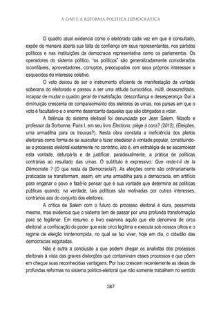 A OAB e a reforma política democrática
187
O quadro atual evidencia como o eleitorado cada vez em que é consultado,
expõe de maneira aberta sua falta de confiança em seus representantes, nos partidos
políticos e nas instituições da democracia representativa como os parlamentos. Os
operadores do sistema político, “os políticos” são generalizadamente considerados
inconfiáveis, aproveitadores, corruptos, preocupados com seus próprios interesses e
esquecidos do interesse coletivo.
O voto deixou de ser o instrumento eficiente de manifestação da vontade
soberana do eleitorado e passou a ser uma atitude burocrática, inútil, desacreditada,
incapaz de mudar o quadro geral de insatisfação, desconfiança e desesperança. Daí a
diminuição crescente do comparecimento dos eleitores às urnas, nos países em que o
voto é facultativo e o enorme desencanto daqueles que são obrigados a votar.
A falência do sistema eleitoral foi denunciada por Jean Salem, filósofo e
professor da Sorbonne, Paris I, em seu livro Élections, piège à cons? (2012), (Eleições,
uma armadilha para os trouxas?). Nesta obra constata a ineficiência dos pleitos
eleitorais como forma de se auscultar e fazer obedecer à vontade popular, constituindo-
se o processo eleitoral exatamente no contrário, isto é, em estratégia de se escamotear
esta vontade, deturpá-la e de justificar, paradoxalmente, a prática de políticas
contrárias ao resultado das urnas. O subtítulo é expressivo: Que reste-t-il de la
Démocratie ? (O que resta da Democracia?). As eleições como são ordinariamente
praticadas se transformam, assim, em uma armadilha para a democracia, em artifício
para enganar o povo e fazê-lo pensar que é sua vontade que determina as políticas
públicas quando, na verdade, tais políticas são motivadas por outros interesses,
contrários aos do conjunto dos eleitores.
A crítica de Salem com o futuro do processo eleitoral é dura, pessimista
mesmo, mas evidencia que o sistema tem de passar por uma profunda transformação
para se legitimar. Em resumo, o livro examina aquilo que ele denomina de circo
eleitoral: a confiscação do poder que este circo legitima e executa sob nossos olhos e o
regime de eleição ininterrompida, no qual se faz viver, hoje em dia, o cidadão das
democracias esgotadas.
Não é outra a conclusão a que podem chegar os analistas dos processos
eleitorais à vista das graves distorções que contaminam esses processos e que põem
em cheque suas reconhecidas vantagens. Por isso crescem recentemente as ideias de
profundas reformas no sistema político-eleitoral que não somente trabalhem no sentido
 