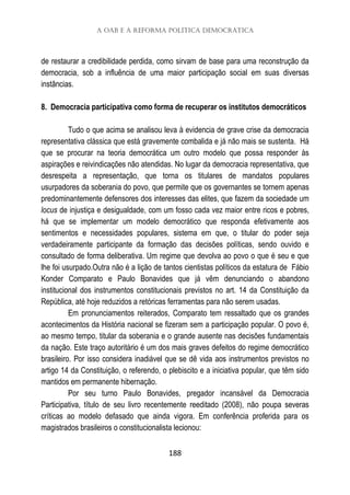 A OAB e a reforma política democrática
188
de restaurar a credibilidade perdida, como sirvam de base para uma reconstrução da
democracia, sob a influência de uma maior participação social em suas diversas
instâncias.
8. Democracia participativa como forma de recuperar os institutos democráticos
Tudo o que acima se analisou leva à evidencia de grave crise da democracia
representativa clássica que está gravemente combalida e já não mais se sustenta. Há
que se procurar na teoria democrática um outro modelo que possa responder às
aspirações e reivindicações não atendidas. No lugar da democracia representativa, que
desrespeita a representação, que torna os titulares de mandatos populares
usurpadores da soberania do povo, que permite que os governantes se tornem apenas
predominantemente defensores dos interesses das elites, que fazem da sociedade um
locus de injustiça e desigualdade, com um fosso cada vez maior entre ricos e pobres,
há que se implementar um modelo democrático que responda efetivamente aos
sentimentos e necessidades populares, sistema em que, o titular do poder seja
verdadeiramente participante da formação das decisões políticas, sendo ouvido e
consultado de forma deliberativa. Um regime que devolva ao povo o que é seu e que
lhe foi usurpado.Outra não é a lição de tantos cientistas políticos da estatura de Fábio
Konder Comparato e Paulo Bonavides que já vêm denunciando o abandono
institucional dos instrumentos constitucionais previstos no art. 14 da Constituição da
República, até hoje reduzidos a retóricas ferramentas para não serem usadas.
Em pronunciamentos reiterados, Comparato tem ressaltado que os grandes
acontecimentos da História nacional se fizeram sem a participação popular. O povo é,
ao mesmo tempo, titular da soberania e o grande ausente nas decisões fundamentais
da nação. Este traço autoritário é um dos mais graves defeitos do regime democrático
brasileiro. Por isso considera inadiável que se dê vida aos instrumentos previstos no
artigo 14 da Constituição, o referendo, o plebiscito e a iniciativa popular, que têm sido
mantidos em permanente hibernação.
Por seu turno Paulo Bonavides, pregador incansável da Democracia
Participativa, título de seu livro recentemente reeditado (2008), não poupa severas
críticas ao modelo defasado que ainda vigora. Em conferência proferida para os
magistrados brasileiros o constitucionalista lecionou:
 
