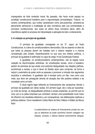 A OAB e a Reforma Política Democrática
18
impregnados de forte conteúdo moral. No passado, não havia muito espaço na
jurisdição constitucional brasileira para a argumentação principiológica. Todavia, no
cenário contemporâneo, que muitos caracterizam como pós-positivista, considera-se
plenamente admissível a invalidação de atos normativos pela sua contrariedade a
princípios constitucionais, aos quais se atribui força normativa plena, além de
importância capital no processo de interpretação e aplicação de todo o ordenamento.
2. A violação ao princípio da igualdade
O princípio da igualdade, consagrado no art. 5°, caput, do Texto
Constitucional, é a alma do constitucionalismo democrático. Ele se assenta na ideia de
que todas as pessoas devem ser tratadas com o mesmo respeito e a mesma
consideração pelo Estado. Especificamente no que toca aos direitos políticos, o
princípio da igualdade é reafirmado no caput do artigo 14 da Constituição Federal.
A igualdade, no constitucionalismo contemporâneo, não se esgota numa
vedação às discriminações arbitrárias. As constituições sociais, como a brasileira,
partem da premissa de que existe uma profunda desigualdade nas relações políticas,
econômicas e sociais, e que é dever do Estado atuar para corrigi-las, de forma a
reduzir a assimetria de poder entre as pessoas e promover a inclusão dos segmentos
excluídos e vulneráveis. A igualdade não é tomada como um fato, mas como uma
meta, que deve ser perseguida através da atuação dos três poderes estatais e da
sociedade como um todo.
O atual regime legal referente ao financiamento das campanhas ofende o
princípio da igualdade por várias razões. Em primeiro lugar, ele o viola por exacerbar,
ou invés de corrigir, as desigualdades políticas e sociais existentes, ao permitir que os
ricos, por si ou pelas empresas que controlam, tenham uma possibilidade muito maior
de influírem nos resultados eleitorais e, por consequência, nas deliberações coletivas e
políticas públicas. Como ressaltaram Carlos Mario da Silva Velloso e Walber de Moura
Agra:
A predominância do sistema de financiamento privado fez com
que os detentores do poder econômico tenham vantagem nas
eleições, tornando o sistema eleitoral extremamente desigual,
 