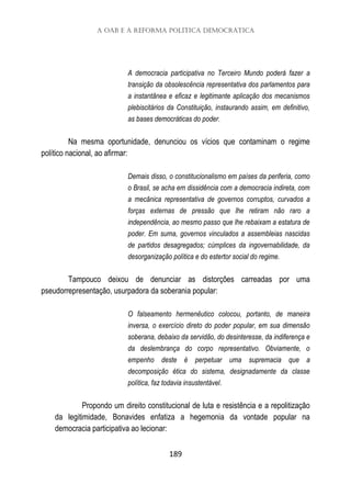 A OAB e a reforma política democrática
189
A democracia participativa no Terceiro Mundo poderá fazer a
transição da obsolescência representativa dos parlamentos para
a instantânea e eficaz e legitimante aplicação dos mecanismos
plebiscitários da Constituição, instaurando assim, em definitivo,
as bases democráticas do poder.
Na mesma oportunidade, denunciou os vícios que contaminam o regime
político nacional, ao afirmar:
Demais disso, o constitucionalismo em países da periferia, como
o Brasil, se acha em dissidência com a democracia indireta, com
a mecânica representativa de governos corruptos, curvados a
forças externas de pressão que lhe retiram não raro a
independência, ao mesmo passo que lhe rebaixam a estatura de
poder. Em suma, governos vinculados a assembleias nascidas
de partidos desagregados; cúmplices da ingovernabilidade, da
desorganização política e do estertor social do regime.
Tampouco deixou de denunciar as distorções carreadas por uma
pseudorrepresentação, usurpadora da soberania popular:
O falseamento hermenêutico colocou, portanto, de maneira
inversa, o exercício direto do poder popular, em sua dimensão
soberana, debaixo da servidão, do desinteresse, da indiferença e
da deslembrança do corpo representativo. Obviamente, o
empenho deste é perpetuar uma supremacia que a
decomposição ética do sistema, designadamente da classe
política, faz todavia insustentável.
Propondo um direito constitucional de luta e resistência e a repolitização
da legitimidade, Bonavides enfatiza a hegemonia da vontade popular na
democracia participativa ao lecionar:
 