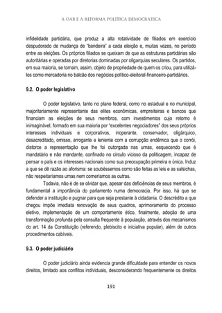 A OAB e a reforma política democrática
191
infidelidade partidária, que produz a alta rotatividade de filiados em exercício
despudorado de mudança de “bandeira” a cada eleição e, muitas vezes, no período
entre as eleições. Os próprios filiados se queixam de que as estruturas partidárias são
autoritárias e operadas por diretorias dominadas por oligarquias seculares. Os partidos,
em sua maioria, se tornam, assim, objeto de propriedade de quem os criou, para utilizá-
los como mercadoria no balcão dos negócios político-eleitoral-financeiro-partidários.
9.2. O poder legislativo
O poder legislativo, tanto no plano federal, como no estadual e no municipal,
majoritariamente representante das elites econômicas, empreiteiras e bancos que
financiam as eleições de seus membros, com investimentos cujo retorno é
inimaginável, formado em sua maioria por “excelentes negociadores” dos seus próprios
interesses individuais e corporativos, inoperante, conservador, oligárquico,
desacreditado, omisso, arrogante e leniente com a corrupção endêmica que o corrói,
distorce a representação que lhe foi outorgada nas urnas, esquecendo que é
mandatário e não mandante, confinado no circulo vicioso da politicagem, incapaz de
pensar o país e os interesses nacionais como sua preocupação primeira e única. Induz
a que se dê razão ao aforisma: se soubéssemos como são feitas as leis e as salsichas,
não respeitaríamos umas nem comeríamos as outras.
Todavia, não é de se olvidar que, apesar das deficiências de seus membros, é
fundamental a importância do parlamento numa democracia. Por isso, há que se
defender a instituição e pugnar para que seja prestante à cidadania. O descrédito a que
chegou impõe imediata renovação de seus quadros, aprimoramento do processo
eletivo, implementação de um comportamento ético, finalmente, adoção de uma
transformação profunda pela consulta frequente à população, através dos mecanismos
do art. 14 da Constituição (referendo, plebiscito e iniciativa popular), além de outros
procedimentos cabíveis.
9.3. O poder judiciário
O poder judiciário ainda evidencia grande dificuldade para entender os novos
direitos, limitado aos conflitos individuais, desconsiderando frequentemente os direitos
 