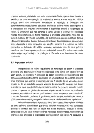 A OAB e a reforma política democrática
192
coletivos e difusos, ainda fiel a uma visão positivista do Direito, apesar de se detectar a
existência de uma nova geração de magistrados atentos a estes aspectos. Hábitos
antigos ainda não substituídos encastelam a instituição e favorecem um
comportamento autossuficiente. Estruturas arcaicas de escolha interna dos dirigentes e
a vitaliciedade nos tribunais intermediários e superiores dificulta a oxigenação do
Poder. É lamentável que nos cartórios e varas judiciais o acúmulo de processos
retarde, frequentemente, de forma inaceitável a prestação jurisdicional. Ainda não se
livrou o Judiciário do vírus da corrupção e do favorecimento, apesar do esforço do CNJ
- Conselho Nacional de Justiça. Sufocado por milhares de processos que se acumulam
sem julgamento e sem perspectiva de solução, tamanho é o estoque de feitos
pendentes, o Judiciário não obtém avaliação satisfatória nem de seus próprios
membros, nem dos advogados, muito menos do jurisdicionado. Em muitos casos revela
ainda antigo traço ideológico de privilegiar a “Fazenda” e os interesses da classe
dominante.
9.4. O processo eleitoral
Indispensável ao regime republicano de renovação do poder, o processo
eleitoral é uma das instituições mais desacreditadas como acima, com base no livro de
Jean Salem, se constatou. A influência do poder econômico no financiamento das
campanhas eleitorais transforma as eleições em um espetáculo de gastança, em uma
orgia financeira que alcança níveis inacreditáveis. A eleição de um vereador, de um
prefeito ou de um deputado consome volumes de recursos tão elevados que fazem
suspeitar da lisura e austeridade dos candidatos eleitos. No curso do mandato, o eleito
precisa compensar os gastos de recursos próprios ou de terceiros, especialmente
empresas, empreiteiras e bancos, que investem fortunas e esperam, “como é natural”,
o retorno. Este retorno, sabe-se, é geralmente, senão sempre, custeado por recursos
públicos em obras e serviços superfaturados com que são favorecidos os “apoiadores”.
O financiamento eleitoral praticado desta forma desequilibra o pleito, privilegia
de forma definitiva os candidatos que têm ou captaram mais recursos, vicia o processo
eleitoral e contribui para que se elejam nos níveis municipal, estadual e federal,
candidatos que , no lugar de representar os interesses da coletividade, representam os
interesses das empresas e corporações que financiaram sua eleição.As pesquisas e
 