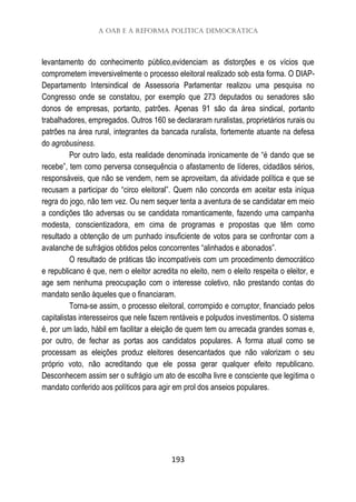 A OAB e a reforma política democrática
193
levantamento do conhecimento público,evidenciam as distorções e os vícios que
comprometem irreversivelmente o processo eleitoral realizado sob esta forma. O DIAP-
Departamento Intersindical de Assessoria Parlamentar realizou uma pesquisa no
Congresso onde se constatou, por exemplo que 273 deputados ou senadores são
donos de empresas, portanto, patrões. Apenas 91 são da área sindical, portanto
trabalhadores, empregados. Outros 160 se declararam ruralistas, proprietários rurais ou
patrões na área rural, integrantes da bancada ruralista, fortemente atuante na defesa
do agrobusiness.
Por outro lado, esta realidade denominada ironicamente de “é dando que se
recebe”, tem como perversa consequência o afastamento de líderes, cidadãos sérios,
responsáveis, que não se vendem, nem se aproveitam, da atividade política e que se
recusam a participar do “circo eleitoral”. Quem não concorda em aceitar esta iníqua
regra do jogo, não tem vez. Ou nem sequer tenta a aventura de se candidatar em meio
a condições tão adversas ou se candidata romanticamente, fazendo uma campanha
modesta, conscientizadora, em cima de programas e propostas que têm como
resultado a obtenção de um punhado insuficiente de votos para se confrontar com a
avalanche de sufrágios obtidos pelos concorrentes “alinhados e abonados”.
O resultado de práticas tão incompatíveis com um procedimento democrático
e republicano é que, nem o eleitor acredita no eleito, nem o eleito respeita o eleitor, e
age sem nenhuma preocupação com o interesse coletivo, não prestando contas do
mandato senão àqueles que o financiaram.
Torna-se assim, o processo eleitoral, corrompido e corruptor, financiado pelos
capitalistas interesseiros que nele fazem rentáveis e polpudos investimentos. O sistema
é, por um lado, hábil em facilitar a eleição de quem tem ou arrecada grandes somas e,
por outro, de fechar as portas aos candidatos populares. A forma atual como se
processam as eleições produz eleitores desencantados que não valorizam o seu
próprio voto, não acreditando que ele possa gerar qualquer efeito republicano.
Desconhecem assim ser o sufrágio um ato de escolha livre e consciente que legitima o
mandato conferido aos políticos para agir em prol dos anseios populares.
 