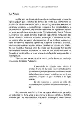 A OAB e a reforma política democrática
194
9.5. A mídia
A mídia, setor que é responsável nos sistemas republicanos pela formação da
opinião popular, que é detentora da liberdade de opinião, que historicamente se
constituiu no baluarte inexpugnável contra a censura dos governantes e poderosos, se
corrompeu, oligopolizou-se, mercantilizou-se, vendeu-se ao deus mercado obediente a
seus encantos e pagamentos, esquecida de suas funções, até hoje deixados debaixo
do tapete por ausência de regulação do artigo 220 da Constituição Federal. Poderosa
e, em grande parte viciada, corruptora de políticos e governantes, manipuladora dos
fatos e falsificadora da verdade, tendenciosa e chantagista, a mídia tem se mostrado,
de ordinário, alheia aos valores culturais nacionais e à sua função de assegurar um
canal de informação respeitando a pluralidade de opiniões existentes na sociedade.
Adota, em muitos veículos, a prática contumaz da violação da privacidade do cidadão.
Na sua modalidade televisiva, além dos males aqui denunciados, tem conduta
frequentemente libertina e escandalosa. Em suma, por seus veículos mais fortes na
formação da opinião pública, se tornou ferramenta indisfarçável a serviço das elites e
das oligarquias.
Vale transcrever excerto da crítica à mídia que faz Bonavides, na obra já
mencionada, Democracia Participativa:
A expropriação dos sobreditos meios, retirados à
jurisdição de uma elite depravada, e sua recondução aos fins
que lhe foram traçados pela legitimidade constituinte dos autores
da Carta Magna, se nos afigura a condição sine que non, de uma
democracia participativa do povo governante e da nação
alforriada.
Se não resolvermos o problema da mídia não
resolveremos jamais o problema da democracia neste país. (p.
49)
Há que se retirar a venda dos olhos e não esperar pelo escândalo que abalou
as instituições no Reino Unido e que motivou a denúncia contida no Relatório
elaborado pelo Lord Justice Levenson, que presidiu a investigação sobre o tabloide
 