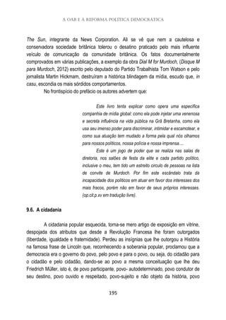 A OAB e a reforma política democrática
195
The Sun, integrante da News Corporation. Ali se vê que nem a cautelosa e
conservadora sociedade britânica tolerou o desatino praticado pelo mais influente
veículo de comunicação da comunidade britânica. Os fatos documentalmente
comprovados em várias publicações, a exemplo da obra Dial M for Murdoch, (Disque M
para Murdoch, 2012) escrito pelo deputado do Partido Trabalhista Tom Watson e pelo
jornalista Martin Hickmam, destruíram a histórica blindagem da mídia, escudo que, in
casu, escondia os mais sórdidos comportamentos.
No frontispício do prefácio os autores advertem que:
Este livro tenta explicar como opera uma específica
companhia de mídia global: como ela pode injetar uma venenosa
e secreta influência na vida pública na Grã Bretanha, como ela
usa seu imenso poder para discriminar, intimidar e escamotear, e
como sua atuação tem mudado a forma pela qual nós olhamos
para nossos políticos, nossa polícia e nossa imprensa....
Este é um jogo de poder que se realiza nas salas de
diretoria, nos salões de festa da elite e cada partido político,
inclusive o meu, tem tido um estreito circulo de pessoas na lista
de convite de Murdoch. Por fim este escândalo trata da
incapacidade dos políticos em atuar em favor dos interesses dos
mais fracos, porém não em favor de seus próprios interesses.
(op.cit.p.xv em tradução livre).
9.6. A cidadania
A cidadania popular esquecida, torna-se mero artigo de exposição em vitrine,
despojada dos atributos que desde a Revolução Francesa lhe foram outorgados
(liberdade, igualdade e fraternidade). Perdeu as insígnias que lhe outorgou a História
na famosa frase de Lincoln que, reconhecendo a soberania popular, proclamou que a
democracia era o governo do povo, pelo povo e para o povo, ou seja, do cidadão para
o cidadão e pelo cidadão, dando-se ao povo a mesma conceituação que lhe deu
Friedrich Müller, isto é, de povo participante, povo- autodeterminado, povo condutor de
seu destino, povo ouvido e respeitado, povo-sujeito e não objeto da história, povo
 