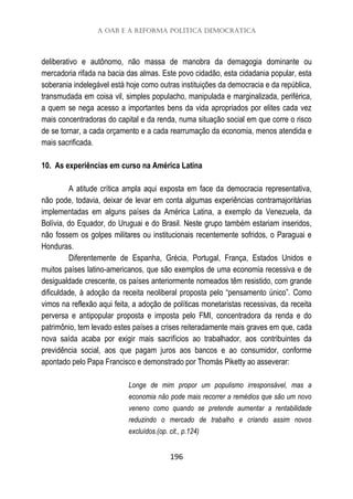 A OAB e a reforma política democrática
196
deliberativo e autônomo, não massa de manobra da demagogia dominante ou
mercadoria rifada na bacia das almas. Este povo cidadão, esta cidadania popular, esta
soberania indelegável está hoje como outras instituições da democracia e da república,
transmudada em coisa vil, simples populacho, manipulada e marginalizada, periférica,
a quem se nega acesso a importantes bens da vida apropriados por elites cada vez
mais concentradoras do capital e da renda, numa situação social em que corre o risco
de se tornar, a cada orçamento e a cada rearrumação da economia, menos atendida e
mais sacrificada.
10. As experiências em curso na América Latina
A atitude crítica ampla aqui exposta em face da democracia representativa,
não pode, todavia, deixar de levar em conta algumas experiências contramajoritárias
implementadas em alguns países da América Latina, a exemplo da Venezuela, da
Bolívia, do Equador, do Uruguai e do Brasil. Neste grupo também estariam inseridos,
não fossem os golpes militares ou institucionais recentemente sofridos, o Paraguai e
Honduras.
Diferentemente de Espanha, Grécia, Portugal, França, Estados Unidos e
muitos países latino-americanos, que são exemplos de uma economia recessiva e de
desigualdade crescente, os países anteriormente nomeados têm resistido, com grande
dificuldade, à adoção da receita neoliberal proposta pelo “pensamento único”. Como
vimos na reflexão aqui feita, a adoção de políticas monetaristas recessivas, da receita
perversa e antipopular proposta e imposta pelo FMI, concentradora da renda e do
patrimônio, tem levado estes países a crises reiteradamente mais graves em que, cada
nova saída acaba por exigir mais sacrifícios ao trabalhador, aos contribuintes da
previdência social, aos que pagam juros aos bancos e ao consumidor, conforme
apontado pelo Papa Francisco e demonstrado por Thomás Piketty ao asseverar:
Longe de mim propor um populismo irresponsável, mas a
economia não pode mais recorrer a remédios que são um novo
veneno como quando se pretende aumentar a rentabilidade
reduzindo o mercado de trabalho e criando assim novos
excluídos.(op. cit., p.124)
 