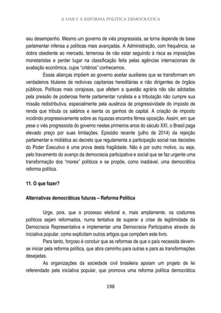 A OAB e a reforma política democrática
198
seu desempenho. Mesmo um governo de viés progressista, se torna depende de base
parlamentar infensa a políticas mais avançadas. A Administração, com frequência, se
dobra obediente ao mercado, temerosa de não estar seguindo à risca as imposições
monetaristas e perder lugar na classificação feita pelas agências internacionais de
avaliação econômica, cujos “critérios” conhecemos.
Essas alianças impõem ao governo aceitar auxiliares que se transformam em
verdadeiros titulares de redivivas capitanias hereditárias e não dirigentes de órgãos
públicos. Políticas mais corajosas, que afetem a questão agrária não são adotadas
pela pressão de poderosa frente parlamentar ruralista e a tributação não cumpre sua
missão redistributiva, especialmente pela ausência de progressividade do imposto de
renda que tributa os salários e isenta os ganhos de capital. A criação de imposto
incidindo progressivamente sobre as riquezas encontra férrea oposição. Assim, em que
pese o viés progressista do governo nestes primeiros anos do sáculo XXI, o Brasil paga
elevado preço por suas limitações. Episódio recente (julho de 2014) da rejeição
parlamentar e midiática ao decreto que regulamenta a participação social nas decisões
do Poder Executivo é uma prova desta fragilidade. Não é por outro motivo, ou seja,
pelo travamento do avanço da democracia participativa e social que se faz urgente uma
transformação dos “mores” políticos e se propõe, como inadiável, uma democrática
reforma política.
11. O que fazer?
Alternativas democráticas futuras – Reforma Política
Urge, pois, que o processo eleitoral e, mais amplamente, os costumes
políticos sejam reformados, numa tentativa de superar a crise de legitimidade da
Democracia Representativa e implementar uma Democracia Participativa através da
iniciativa popular, como explicitam outros artigos que compõem este livro.
Para tanto, forçoso é concluir que as reformas de que o país necessita devem-
se iniciar pela reforma política, que abra caminho para outras e para as transformações
desejadas.
As organizações da sociedade civil brasileira apoiam um projeto de lei
referendado pela iniciativa popular, que promova uma reforma política democrática
 