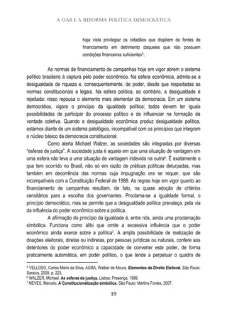 A OAB e a Reforma Política Democrática
19
haja vista privilegiar os cidadãos que dispõem de fontes de
financiamento em detrimento daqueles que não possuem
condições financeiras suficientes5.
As normas de financiamento de campanhas hoje em vigor abrem o sistema
político brasileiro à captura pelo poder econômico. Na esfera econômica, admite-se a
desigualdade de riqueza e, consequentemente, de poder, desde que respeitadas as
normas constitucionais e legais. Na esfera política, ao contrário, a desigualdade é
rejeitada: nisso repousa o elemento mais elementar da democracia. Em um sistema
democrático, vigora o princípio da igualdade política; todos devem ter iguais
possibilidades de participar do processo político e de influenciar na formação da
vontade coletiva. Quando a desigualdade econômica produz desigualdade política,
estamos diante de um sistema patológico, incompatível com os princípios que integram
o núcleo básico da democracia constitucional.
Como alerta Michael Walzer, as sociedades são integradas por diversas
“esferas de justiça”. A sociedade justa é aquela em que uma situação de vantagem em
uma esfera não leva a uma situação de vantagem indevida na outra6. É exatamente o
que tem ocorrido no Brasil, não só em razão de práticas políticas deturpadas, mas
também em decorrência das normas cuja impugnação ora se requer, que são
incompatíveis com a Constituição Federal de 1988. As regras hoje em vigor quanto ao
financiamento de campanhas resultam, de fato, na quase adoção de critérios
censitários para a escolha dos governantes. Proclama-se a igualdade formal, o
princípio democrático, mas se permite que a desigualdade política prevaleça, pela via
da influência do poder econômico sobre a política.
A afirmação do princípio da igualdade é, entre nós, ainda uma proclamação
simbólica. Funciona como álibi que omite a excessiva influência que o poder
econômico ainda exerce sobre a política7. A ampla possibilidade de realização de
doações eleitorais, diretas ou indiretas, por pessoas jurídicas ou naturais, confere aos
detentores do poder econômico a capacidade de converter este poder, de forma
praticamente automática, em poder político, o que tende a perpetuar o quadro de
5 VELLOSO, Carlos Mário da Silva; AGRA, Walber de Moura. Elementos de Direito Eleitoral. São Paulo:
Saraiva, 2009. p. 223.
6 WALZER, Michael. As esferas da justiça. Lisboa: Presença, 1999.
7 NEVES, Marcelo. A Constitucionalização simbólica. São Paulo: Martins Fontes, 2007.
 