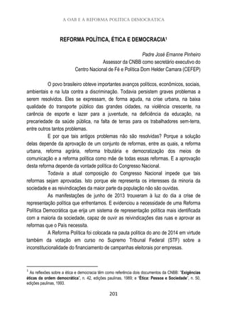 A OAB e a Reforma Política Democrática
201
REFORMA POLÍTICA, ÉTICA E DEMOCRACIA1
Padre José Ernanne Pinheiro
Assessor da CNBB como secretário executivo do
Centro Nacional de Fé e Política Dom Helder Camara (CEFEP)
O povo brasileiro obteve importantes avanços políticos, econômicos, sociais,
ambientais e na luta contra a discriminação. Todavia persistem graves problemas a
serem resolvidos. Eles se expressam, de forma aguda, na crise urbana, na baixa
qualidade do transporte público das grandes cidades, na violência crescente, na
carência de esporte e lazer para a juventude, na deficiência da educação, na
precariedade da saúde pública, na falta de terras para os trabalhadores sem-terra,
entre outros tantos problemas.
E por que tais antigos problemas não são resolvidas? Porque a solução
delas depende da aprovação de um conjunto de reformas, entre as quais, a reforma
urbana, reforma agrária, reforma tributária e democratização dos meios de
comunicação e a reforma política como mãe de todas essas reformas. E a aprovação
desta reforma depende da vontade política do Congresso Nacional.
Todavia a atual composição do Congresso Nacional impede que tais
reformas sejam aprovadas. Isto porque ele representa os interesses da minoria da
sociedade e as reivindicações da maior parte da população não são ouvidas.
As manifestações de junho de 2013 trouxeram à luz do dia a crise de
representação política que enfrentamos. E evidenciou a necessidade de uma Reforma
Política Democrática que erija um sistema de representação política mais identificada
com a maioria da sociedade, capaz de ouvir as reivindicações das ruas e aprovar as
reformas que o País necessita.
A Reforma Política foi colocada na pauta política do ano de 2014 em virtude
também da votação em curso no Supremo Tribunal Federal (STF) sobre a
inconstitucionalidade do financiamento de campanhas eleitorais por empresas.
1
As reflexões sobre a ética e democracia têm como referência dois documentos da CNBB: ”Exigências
éticas da ordem democrática”, n. 42, edições paulinas, 1989; e “Ética: Pessoa e Sociedade”, n. 50,
edições paulinas, 1993.
 