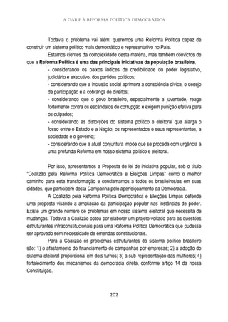 A OAB e a Reforma Política Democrática
202
Todavia o problema vai além: queremos uma Reforma Política capaz de
construir um sistema político mais democrático e representativo no País.
Estamos cientes da complexidade desta matéria, mas também convictos de
que a Reforma Política é uma das principais iniciativas da população brasileira,
- considerando os baixos índices de credibilidade do poder legislativo,
judiciário e executivo, dos partidos políticos;
- considerando que a inclusão social aprimora a consciência cívica, o desejo
de participação e a cobrança de direitos;
- considerando que o povo brasileiro, especialmente a juventude, reage
fortemente contra os escândalos de corrupção e exigem punição efetiva para
os culpados;
- considerando as distorções do sistema político e eleitoral que alarga o
fosso entre o Estado e a Nação, os representados e seus representantes, a
sociedade e o governo;
- considerando que a atual conjuntura impõe que se proceda com urgência a
uma profunda Reforma em nosso sistema político e eleitoral.
Por isso, apresentamos a Proposta de lei de iniciativa popular, sob o título
"Coalizão pela Reforma Política Democrática e Eleições Limpas" como o melhor
caminho para esta transformação e conclamamos a todos os brasileiros/as em suas
cidades, que participem desta Campanha pelo aperfeiçoamento da Democracia.
A Coalizão pela Reforma Política Democrática e Eleições Limpas defende
uma proposta visando a ampliação da participação popular nas instâncias de poder.
Existe um grande número de problemas em nosso sistema eleitoral que necessita de
mudanças. Todavia a Coalizão optou por elaborar um projeto voltado para as questões
estruturantes infraconstitucionais para uma Reforma Política Democrática que pudesse
ser aprovado sem necessidade de emendas constitucionais.
Para a Coalizão os problemas estruturantes do sistema político brasileiro
são: 1) o afastamento do financiamento de campanhas por empresas; 2) a adoção do
sistema eleitoral proporcional em dois turnos; 3) a sub-representação das mulheres; 4)
fortalecimento dos mecanismos da democracia direta, conforme artigo 14 da nossa
Constituição.
 
