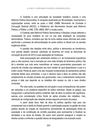 A OAB e a Reforma Política Democrática
203
A Coalizão é uma articulação da sociedade brasileira visando a uma
Reforma Política Democrática. É composta atualmente por 96 entidades, movimentos e
organizações sociais, entre as quais a OAB, CNBB, Movimento de Combate à
Corrupção Eleitoral (MCCE), a Plataforma dos Movimentos Sociais pela Reforma
Política, a FENAJ, a UNE, CTB, UBES, MST e muitas outras.
A Coalizão pela Reforma Política Democrática e Eleições Limpas defende a
necessidade do povo brasileiro se unir na luta pela ampliação de conquistas
democráticas. Todavia, considera que não há como realizar essas reformas sem antes
aprofundar o processo de democratização do poder político no Brasil com as devidas
exigências éticas.
A questão das relações entre ética, política e democracia se transformou
num grande desafio nacional, sobretudo se levarmos em conta as denúncias de
corrupção de junho de 2013 e suas aspirações de mudanças.
Esta preocupação tem certamente méritos e é de fundamental importância
para a vida nacional, mas é marcada por uma visão limitada do fenômeno político. Ele
dá a entender que tudo seria maravilhoso se nossos governantes possuíssem um
conjunto de virtudes que atestassem seu bom caráter do qual dependeriam a paz e a
ordem social. Perde-se assim uma das intuições fundamentais do pensamento político
ocidental desde seus primórdios: o que é decisivo para a ética na política não são
simplesmente as virtudes privadas dos governantes, mas o ordenamento institucional,
porque é dele que depende se os cidadãos têm acesso ou não a seus direitos
universais.
Por esta razão, as questões da corrupção e suas consequências não podem
ser reduzidas a um problema específico da esfera individual. Desde os gregos, que
inauguraram o pensamento político ocidental, falar de ética na política não significava
apenas uma consideração crítica frente às ações privadas dos cidadãos, mas,
sobretudo da configuração das relações sociais segundo princípios de justiça.
A partir desta ótica, falar de ética na política significa hoje para nós
compreender que é tarefa do Estado garantir a participação popular na gestão da coisa
pública através da criação de mecanismos permanentes de participação direta da
população e da constituição de comitês populares para acompanhar e fiscalizar as
atividades e as obras do Estado. Só assim será possível assegurar e ampliar os
direitos sociais e enfrentar a questão básica da desigualdade e da exclusão social.
 