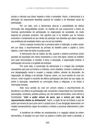 A OAB e a Reforma Política Democrática
205
sociais e culturais que dizem respeito a toda a sociedade. Assim, a democracia é a
afirmação da responsável liberdade pessoal do cidadão e da liberdade social de
participação.
Por um lado, com a democracia abre-se a possibilidade de efetiva
diminuição das desigualdades sociais, na medida em que proporcione a todos as
mesmas oportunidades de participação na organização da sociedade, de modo
especial do processo produtivo. Isto significa que é no trabalho que os homens
encontram o fundamento do seu direito de participar nas decisões que dizem respeito
aos problemas da sociedade inteira, que vive do seu trabalho.
Como a pessoa humana tem a primazia sobre a instituição, a ordem social,
tem por base, o reconhecimento do primado do trabalho sobre o capital e, como
objetivo, o bem estar de todos na justiça social.
A democracia não se realiza, de fato, quando o sistema econômico exclui
parcelas da população dos meios necessários a uma vida digna: acesso ao trabalho
com justa remuneração, à moradia, à terra, à educação, à organização sindical, à
participação nos lucros e na gestão da empresa.
Por outro lado, a construção da democracia é a criação das condições
necessárias para que os homens e mulheres, como cidadãos, rompam o isolamento e
sua desagregação social e ocupem o espaço público, através da discussão, da
negociação, do diálogo e da decisão. Forja-se, assim, um novo sentido do viver em
comum, onde ninguém é excluído da efetiva participação dos bens da sua nação, do
direito à educação, respeitando as convicções éticas e religiosas, e do direito à
informação honesta.
Este novo sentido do viver em comum implica o reconhecimento do
pluralismo e se efetiva na participação real, consciente e responsável nos movimentos,
associações, sindicatos, partidos políticos, etc. No sistema democrático, como afirma a
Constituição: "todo o poder emana do povo, que o exerce por meio de
representantes eleitos ou diretamente". Assim, a razão de ser do Estado é usar do
poder que emana do povo para servir o próprio povo. É sua obrigação desenvolver um
modelo socioeconômico capaz de erradicar a miséria e promover efetivamente o bem
comum.
A existência de milhões de empobrecidos é a negação radical da ordem
democrática. A situação em que vivem os pobres é critério para medir a bondade, a
 