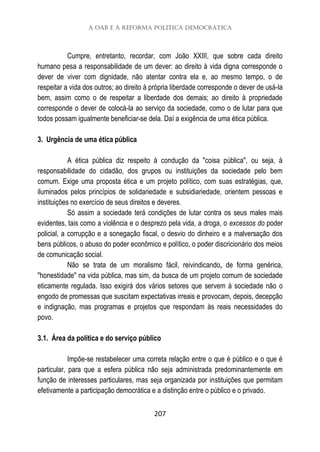A OAB e a Reforma Política Democrática
207
Cumpre, entretanto, recordar, com João XXIII, que sobre cada direito
humano pesa a responsabilidade de um dever: ao direito à vida digna corresponde o
dever de viver com dignidade, não atentar contra ela e, ao mesmo tempo, o de
respeitar a vida dos outros; ao direito à própria liberdade corresponde o dever de usá-la
bem, assim como o de respeitar a liberdade dos demais; ao direito à propriedade
corresponde o dever de colocá-la ao serviço da sociedade, como o de lutar para que
todos possam igualmente beneficiar-se dela. Daí a exigência de uma ética pública.
3. Urgência de uma ética pública
A ética pública diz respeito à condução da "coisa pública", ou seja, à
responsabilidade do cidadão, dos grupos ou instituições da sociedade pelo bem
comum. Exige uma proposta ética e um projeto político, com suas estratégias, que,
iluminados pelos princípios de solidariedade e subsidiariedade, orientem pessoas e
instituições no exercício de seus direitos e deveres.
Só assim a sociedade terá condições de lutar contra os seus males mais
evidentes, tais como a violência e o desprezo pela vida, a droga, o excessos do poder
policial, a corrupção e a sonegação fiscal, o desvio do dinheiro e a malversação dos
bens públicos, o abuso do poder econômico e político, o poder discricionário dos meios
de comunicação social.
Não se trata de um moralismo fácil, reivindicando, de forma genérica,
"honestidade" na vida pública, mas sim, da busca de um projeto comum de sociedade
eticamente regulada. Isso exigirá dos vários setores que servem à sociedade não o
engodo de promessas que suscitam expectativas irreais e provocam, depois, decepção
e indignação, mas programas e projetos que respondam às reais necessidades do
povo.
3.1. Área da política e do serviço público
Impõe-se restabelecer uma correta relação entre o que é público e o que é
particular, para que a esfera pública não seja administrada predominantemente em
função de interesses particulares, mas seja organizada por instituições que permitam
efetivamente a participação democrática e a distinção entre o público e o privado.
 