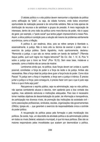 A OAB e a Reforma Política Democrática
208
O debate político e a vida pública devem reencontrar a dignidade da política
como edificação da "pólis", ou seja, da cidade humana, onde todos encontram
oportunidade de realização pessoal e de comunhão solidária. Não se trata apenas de
distribuição de recursos e de satisfazer a grupos de pressão. A mera negociação de
interesses, dentro de uma visão da política como mera técnica de poder, não é capaz
de gerar, por exemplo, o "pacto social" que tantos julgam imprescindível a nosso País.
Assim, a ética pública é condição para a solução até mesmo de problemas estritamente
econômicos, como a inflação.
A política é, por essência, ética, pois se refere sempre à liberdade e,
essencialmente, à justiça. Não é mera arte ou técnica de exercer o poder, mas o
exercício da justiça pública. Santo Agostinho, muito oportunamente, declarou:
"Removida a justiça, o que são os reinos senão um bando de ladrões?" ("Remota
itaque justitia, quid sunt regna nisi magna latrocinia?" De Civ. Dei, 1. IV, 4). Pois "é
sobre a justiça que o trono se firma" (Prov 16,12). Sem essa base, instala-se a
opressão, como a história não se cansa de mostrar.
Lembramos ainda que, na política, duas forças devem ser unidas e, quanto
possível, conciliadas: a força do poder e a força da razão e da justiça. Ambas são
necessárias. Mas a força ideal da justiça deve guiar a força bruta do poder. Como dizia
Pascal: "A justiça sem a força é impotente; a força sem a justiça é tirânica. É preciso
juntar a justiça e a força; para consegui-lo, é preciso fazer com que o que é justo seja
forte e o que é forte seja justo".
Recupera-se o espírito público, seja na administração, seja na vida política,
não apenas combatendo abusos e desvios, nem apelando para a boa vontade dos
sujeitos, mas adotando estruturas e instituições adequadas. Para isso é necessário
tomar medidas objetivas de descentralização do poder, de informação e transparência,
de participação nos diversos níveis, de promoção das instituições da sociedade civil -
como associações profissionais, sindicatos, escolas, organizações não-governamentais
(ONGs), Igrejas etc. -, que garantam o exercício da responsabilidade cívica e controle
do poder político.
A recuperação da política passa pela formação e pela moralização dos
políticos. Se existe, hoje, um descrédito da atividade política e da administração pública
em todos os níveis (federal, estadual e municipal), é que há maus políticos. Eles são os
maiores responsáveis pelas imoralidades que acabam por desmoralizar a política.
 