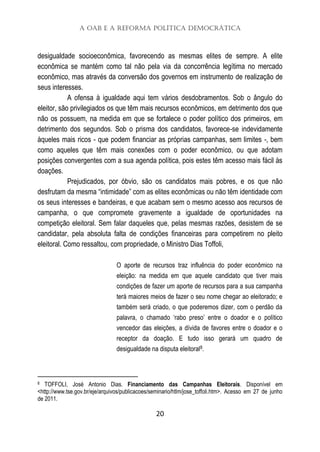 A OAB e a Reforma Política Democrática
20
desigualdade socioeconômica, favorecendo as mesmas elites de sempre. A elite
econômica se mantém como tal não pela via da concorrência legítima no mercado
econômico, mas através da conversão dos governos em instrumento de realização de
seus interesses.
A ofensa à igualdade aqui tem vários desdobramentos. Sob o ângulo do
eleitor, são privilegiados os que têm mais recursos econômicos, em detrimento dos que
não os possuem, na medida em que se fortalece o poder político dos primeiros, em
detrimento dos segundos. Sob o prisma dos candidatos, favorece-se indevidamente
àqueles mais ricos - que podem financiar as próprias campanhas, sem limites -, bem
como aqueles que têm mais conexões com o poder econômico, ou que adotam
posições convergentes com a sua agenda política, pois estes têm acesso mais fácil às
doações.
Prejudicados, por óbvio, são os candidatos mais pobres, e os que não
desfrutam da mesma “intimidade” com as elites econômicas ou não têm identidade com
os seus interesses e bandeiras, e que acabam sem o mesmo acesso aos recursos de
campanha, o que compromete gravemente a igualdade de oportunidades na
competição eleitoral. Sem falar daqueles que, pelas mesmas razões, desistem de se
candidatar, pela absoluta falta de condições financeiras para competirem no pleito
eleitoral. Como ressaltou, com propriedade, o Ministro Dias Toffoli,
O aporte de recursos traz influência do poder econômico na
eleição: na medida em que aquele candidato que tiver mais
condições de fazer um aporte de recursos para a sua campanha
terá maiores meios de fazer o seu nome chegar ao eleitorado; e
também será criado, o que poderemos dizer, com o perdão da
palavra, o chamado ‘rabo preso’ entre o doador e o político
vencedor das eleições, a dívida de favores entre o doador e o
receptor da doação. E tudo isso gerará um quadro de
desigualdade na disputa eleitoral8.
8 TOFFOLI, José Antonio Dias. Financiamento das Campanhas Eleitorais. Disponível em
<http://www.tse.gov.br/eje/arquivos/publicacoes/seminario/htlm/jose_toffoli.htm>. Acesso em 27 de junho
de 2011.
 