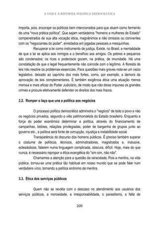 A OAB e a Reforma Política Democrática
209
Importa, pois, encorajar os políticos bem intencionados para que atuem como fermento
de uma "nova prática política". Que sejam verdadeiros "homens e mulheres de Estado"
compenetrados de sua alta vocação ética, magnânimos e não omissos ou coniventes
com os "negociantes do poder", enredados em jogadas pessoais e mesquinhas.
Recuperar a lei como instrumento de justiça. Existe, no Brasil, a mentalidade
de que a lei se aplica aos inimigos e o benefício aos amigos. Os pobres e pequenos
são condenados; os ricos e poderosos gozam, na prática, de imunidade. Há uma
constatação de que o legal frequentemente não coincide com o legítimo. A floresta de
leis não resolve os problemas essenciais. Para questões mais graves nota-se um vazio
legislativo, deixado ao capricho dos mais fortes, como, por exemplo, a demora da
aprovação de leis complementares. É também exigência ética uma atuação menos
morosa e mais eficaz do Poder Judiciário, de modo que não deixe impunes os grandes
crimes e procure efetivamente defender os direitos dos mais fracos.
3.2. Romper o laço que une a política aos negócios
O processo político democrático administra o "negócio" de todo o povo e não
os negócios privados, segundo o viés patrimonialista do Estado brasileiro. Enquanto a
força do poder econômico determinar a política, através do financiamento de
campanhas, lobbies, relações privilegiadas, poder de barganha de grupos junto ao
governo etc., a política será fonte de corrupção, injustiça e instabilidade social.
Transparência do discurso dos homens públicos. É preciso também superar
o costume de políticos, técnicos, administradores, magistrados e, inclusive,
eclesiásticos, falarem numa linguagem complicada, obscura, difícil. Hoje, mais do que
nunca, é necessário repropor a ética evangélica do "sim sim, não não".
Chamamos a atenção para a questão da veracidade. Pois a mentira, na vida
pública, tornou-se uma prática tão habitual em nosso mundo que se pode falar num
verdadeiro vício, tornando a política sinônimo de mentira.
3.3. Ética dos serviços públicos
Quem não se revolta com o descaso no atendimento aos usuários dos
serviços públicos, a morosidade, a irresponsabilidade, o parasitismo, a falta de
 