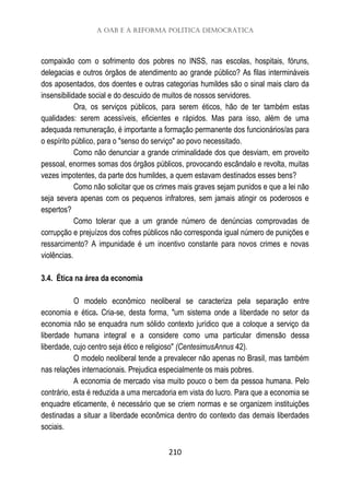 A OAB e a Reforma Política Democrática
210
compaixão com o sofrimento dos pobres no INSS, nas escolas, hospitais, fóruns,
delegacias e outros órgãos de atendimento ao grande público? As filas intermináveis
dos aposentados, dos doentes e outras categorias humildes são o sinal mais claro da
insensibilidade social e do descuido de muitos de nossos servidores.
Ora, os serviços públicos, para serem éticos, hão de ter também estas
qualidades: serem acessíveis, eficientes e rápidos. Mas para isso, além de uma
adequada remuneração, é importante a formação permanente dos funcionários/as para
o espírito público, para o "senso do serviço" ao povo necessitado.
Como não denunciar a grande criminalidade dos que desviam, em proveito
pessoal, enormes somas dos órgãos públicos, provocando escândalo e revolta, muitas
vezes impotentes, da parte dos humildes, a quem estavam destinados esses bens?
Como não solicitar que os crimes mais graves sejam punidos e que a lei não
seja severa apenas com os pequenos infratores, sem jamais atingir os poderosos e
espertos?
Como tolerar que a um grande número de denúncias comprovadas de
corrupção e prejuízos dos cofres públicos não corresponda igual número de punições e
ressarcimento? A impunidade é um incentivo constante para novos crimes e novas
violências.
3.4. Ética na área da economia
O modelo econômico neoliberal se caracteriza pela separação entre
economia e ética. Cria-se, desta forma, "um sistema onde a liberdade no setor da
economia não se enquadra num sólido contexto jurídico que a coloque a serviço da
liberdade humana integral e a considere como uma particular dimensão dessa
liberdade, cujo centro seja ético e religioso" (CentesimusAnnus 42).
O modelo neoliberal tende a prevalecer não apenas no Brasil, mas também
nas relações internacionais. Prejudica especialmente os mais pobres.
A economia de mercado visa muito pouco o bem da pessoa humana. Pelo
contrário, esta é reduzida a uma mercadoria em vista do lucro. Para que a economia se
enquadre eticamente, é necessário que se criem normas e se organizem instituições
destinadas a situar a liberdade econômica dentro do contexto das demais liberdades
sociais.
 