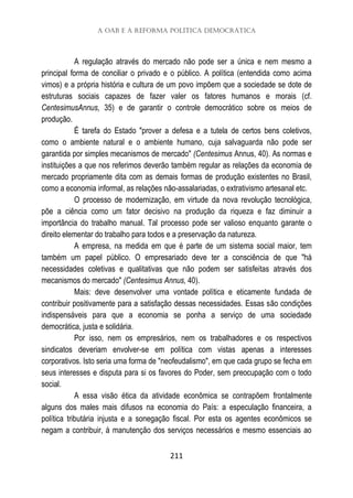 A OAB e a Reforma Política Democrática
211
A regulação através do mercado não pode ser a única e nem mesmo a
principal forma de conciliar o privado e o público. A política (entendida como acima
vimos) e a própria história e cultura de um povo impõem que a sociedade se dote de
estruturas sociais capazes de fazer valer os fatores humanos e morais (cf.
CentesimusAnnus, 35) e de garantir o controle democrático sobre os meios de
produção.
É tarefa do Estado "prover a defesa e a tutela de certos bens coletivos,
como o ambiente natural e o ambiente humano, cuja salvaguarda não pode ser
garantida por simples mecanismos de mercado" (Centesimus Annus, 40). As normas e
instituições a que nos referimos deverão também regular as relações da economia de
mercado propriamente dita com as demais formas de produção existentes no Brasil,
como a economia informal, as relações não-assalariadas, o extrativismo artesanal etc.
O processo de modernização, em virtude da nova revolução tecnológica,
põe a ciência como um fator decisivo na produção da riqueza e faz diminuir a
importância do trabalho manual. Tal processo pode ser valioso enquanto garante o
direito elementar do trabalho para todos e a preservação da natureza.
A empresa, na medida em que é parte de um sistema social maior, tem
também um papel público. O empresariado deve ter a consciência de que "há
necessidades coletivas e qualitativas que não podem ser satisfeitas através dos
mecanismos do mercado" (Centesimus Annus, 40).
Mais: deve desenvolver uma vontade política e eticamente fundada de
contribuir positivamente para a satisfação dessas necessidades. Essas são condições
indispensáveis para que a economia se ponha a serviço de uma sociedade
democrática, justa e solidária.
Por isso, nem os empresários, nem os trabalhadores e os respectivos
sindicatos deveriam envolver-se em política com vistas apenas a interesses
corporativos. Isto seria uma forma de "neofeudalismo", em que cada grupo se fecha em
seus interesses e disputa para si os favores do Poder, sem preocupação com o todo
social.
A essa visão ética da atividade econômica se contrapõem frontalmente
alguns dos males mais difusos na economia do País: a especulação financeira, a
política tributária injusta e a sonegação fiscal. Por esta os agentes econômicos se
negam a contribuir, à manutenção dos serviços necessários e mesmo essenciais ao
 