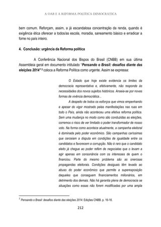 A OAB e a Reforma Política Democrática
212
bem comum. Reforçam, assim, a já escandalosa concentração da renda, quando é
exigência ética oferecer a todos/as escola, moradia, saneamento básico e erradicar a
fome no país inteiro.
4. Conclusão: urgência da Reforma política
A Conferência Nacional dos Bispos do Brasil (CNBB) em sua última
Assembleia geral em documento intitulado “Pensando o Brasil: desafios diante das
eleições 2014”2 coloca a Reforma Política como urgente. Assim se expressa:
O Estado que hoje existe evidencia os limites da
democracia representativa e, efetivamente, não responde às
necessidades dos novos sujeitos históricos. Anseia-se por novas
formas de vivência democrática...
A despeito de todos os esforços que vimos empenhando
e apesar do vigor mostrado pelas manifestações nas ruas em
todo o País, ainda não aconteceu uma efetiva reforma política.
Sem uma mudança no modo como são conduzidas as eleições,
corremos o risco de ver limitado o poder transformador de nosso
voto. Na forma como acontece atualmente, a campanha eleitoral
é dominada pelo poder econômico. São campanhas caríssimas
que cerceiam a disputa em condições de igualdade entre os
candidatos e favorecem a corrupção. Não é raro que o candidato
eleito já chegue ao poder refém de negociatas que o levam a
agir apenas em consonância com os interesses de quem o
financiou. Parte do mesmo problema são as onerosas
propagandas eleitorais. Condições desiguais têm levado ao
abuso do poder econômico que permite a superexposição
daqueles que conseguem financiamentos milionários, em
detrimento dos demais. Não há garantia plena de democracia se
situações como essas não forem modificadas por uma ampla
2
Pensando o Brasil: desafios diante das eleições 2014. Edições CNBB. p. 16-18.
 