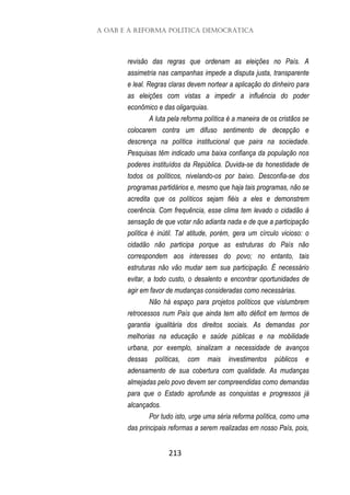 A OAB e a Reforma Política Democrática
213
revisão das regras que ordenam as eleições no País. A
assimetria nas campanhas impede a disputa justa, transparente
e leal. Regras claras devem nortear a aplicação do dinheiro para
as eleições com vistas a impedir a influência do poder
econômico e das oligarquias.
A luta pela reforma política é a maneira de os cristãos se
colocarem contra um difuso sentimento de decepção e
descrença na política institucional que paira na sociedade.
Pesquisas têm indicado uma baixa confiança da população nos
poderes instituídos da República. Duvida-se da honestidade de
todos os políticos, nivelando-os por baixo. Desconfia-se dos
programas partidários e, mesmo que haja tais programas, não se
acredita que os políticos sejam fiéis a eles e demonstrem
coerência. Com frequência, esse clima tem levado o cidadão à
sensação de que votar não adianta nada e de que a participação
política é inútil. Tal atitude, porém, gera um círculo vicioso: o
cidadão não participa porque as estruturas do País não
correspondem aos interesses do povo; no entanto, tais
estruturas não vão mudar sem sua participação. É necessário
evitar, a todo custo, o desalento e encontrar oportunidades de
agir em favor de mudanças consideradas como necessárias.
Não há espaço para projetos políticos que vislumbrem
retrocessos num País que ainda tem alto déficit em termos de
garantia igualitária dos direitos sociais. As demandas por
melhorias na educação e saúde públicas e na mobilidade
urbana, por exemplo, sinalizam a necessidade de avanços
dessas políticas, com mais investimentos públicos e
adensamento de sua cobertura com qualidade. As mudanças
almejadas pelo povo devem ser compreendidas como demandas
para que o Estado aprofunde as conquistas e progressos já
alcançados.
Por tudo isto, urge uma séria reforma política, como uma
das principais reformas a serem realizadas em nosso País, pois,
 