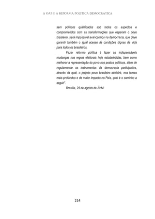 A OAB e a Reforma Política Democrática
214
sem políticos qualificados sob todos os aspectos e
comprometidos com as transformações que esperam o povo
brasileiro, será impossível avançarmos na democracia, que deve
garantir também o igual acesso às condições dignas de vida
para todos os brasileiros.
Fazer reforma política é fazer as indispensáveis
mudanças nas regras eleitorais hoje estabelecidas, bem como
melhorar a representação do povo nos postos políticos, além de
regulamentar os instrumentos da democracia participativa,
através da qual, o próprio povo brasileiro decidirá, nos temas
mais profundos e de maior impacto no País, qual é o caminho a
seguir”.
Brasília, 25 de agosto de 2014.
 
