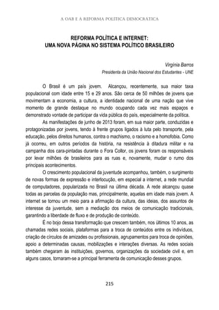 A OAB e a Reforma Política Democrática
215
REFORMA POLÍTICA E INTERNET:
UMA NOVA PÁGINA NO SISTEMA POLÍTICO BRASILEIRO
Virgínia Barros
Presidenta da União Nacional dos Estudantes - UNE
O Brasil é um país jovem. Alcançou, recentemente, sua maior taxa
populacional com idade entre 15 e 29 anos. São cerca de 50 milhões de jovens que
movimentam a economia, a cultura, a identidade nacional de uma nação que vive
momento de grande destaque no mundo ocupando cada vez mais espaços e
demonstrado vontade de participar da vida pública do país, especialmente da política.
As manifestações de junho de 2013 foram, em sua maior parte, conduzidas e
protagonizadas por jovens, tendo à frente grupos ligados à luta pelo transporte, pela
educação, pelos direitos humanos, contra o machismo, o racismo e a homofobia. Como
já ocorreu, em outros períodos da história, na resistência à ditadura militar e na
campanha dos cara-pintadas durante o Fora Collor, os jovens foram os responsáveis
por levar milhões de brasileiros para as ruas e, novamente, mudar o rumo dos
principais acontecimentos.
O crescimento populacional da juventude acompanhou, também, o surgimento
de novas formas de expressão e interlocução, em especial a internet, a rede mundial
de computadores, popularizada no Brasil na última década. A rede alcançou quase
todas as parcelas da população mas, principalmente, aquelas em idade mais jovem. A
internet se tornou um meio para a afirmação da cultura, das ideias, dos assuntos de
interesse da juventude, sem a mediação dos meios de comunicação tradicionais,
garantindo a liberdade de fluxo e de produção de conteúdo.
É no bojo dessa transformação que crescem também, nos últimos 10 anos, as
chamadas redes sociais, plataformas para a troca de conteúdos entre os indivíduos,
criação de círculos de amizades ou profissionais, agrupamentos para troca de opiniões,
apoio a determinadas causas, mobilizações e interações diversas. As redes sociais
também chegaram às instituições, governos, organizações da sociedade civil e, em
alguns casos, tornaram-se a principal ferramenta de comunicação desses grupos.
 