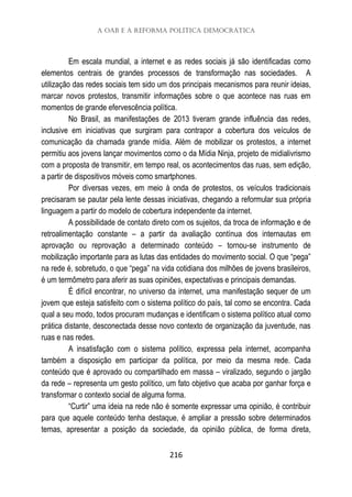 A OAB e a Reforma Política Democrática
216
Em escala mundial, a internet e as redes sociais já são identificadas como
elementos centrais de grandes processos de transformação nas sociedades. A
utilização das redes sociais tem sido um dos principais mecanismos para reunir ideias,
marcar novos protestos, transmitir informações sobre o que acontece nas ruas em
momentos de grande efervescência política.
No Brasil, as manifestações de 2013 tiveram grande influência das redes,
inclusive em iniciativas que surgiram para contrapor a cobertura dos veículos de
comunicação da chamada grande mídia. Além de mobilizar os protestos, a internet
permitiu aos jovens lançar movimentos como o da Mídia Ninja, projeto de midialivrismo
com a proposta de transmitir, em tempo real, os acontecimentos das ruas, sem edição,
a partir de dispositivos móveis como smartphones.
Por diversas vezes, em meio à onda de protestos, os veículos tradicionais
precisaram se pautar pela lente dessas iniciativas, chegando a reformular sua própria
linguagem a partir do modelo de cobertura independente da internet.
A possibilidade de contato direto com os sujeitos, da troca de informação e de
retroalimentação constante – a partir da avaliação contínua dos internautas em
aprovação ou reprovação a determinado conteúdo – tornou-se instrumento de
mobilização importante para as lutas das entidades do movimento social. O que “pega”
na rede é, sobretudo, o que “pega” na vida cotidiana dos milhões de jovens brasileiros,
é um termômetro para aferir as suas opiniões, expectativas e principais demandas.
É difícil encontrar, no universo da internet, uma manifestação sequer de um
jovem que esteja satisfeito com o sistema político do país, tal como se encontra. Cada
qual a seu modo, todos procuram mudanças e identificam o sistema político atual como
prática distante, desconectada desse novo contexto de organização da juventude, nas
ruas e nas redes.
A insatisfação com o sistema político, expressa pela internet, acompanha
também a disposição em participar da política, por meio da mesma rede. Cada
conteúdo que é aprovado ou compartilhado em massa – viralizado, segundo o jargão
da rede – representa um gesto político, um fato objetivo que acaba por ganhar força e
transformar o contexto social de alguma forma.
“Curtir” uma ideia na rede não é somente expressar uma opinião, é contribuir
para que aquele conteúdo tenha destaque, é ampliar a pressão sobre determinados
temas, apresentar a posição da sociedade, da opinião pública, de forma direta,
 