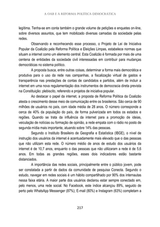 A OAB e a Reforma Política Democrática
217
legítima. Tenha-se em conta também o grande volume de petições e enquetes on-line,
sobre diversos assuntos, que tem mobilizado diversas camadas da sociedade pelas
redes.
Observando e reconhecendo esse processo, o Projeto de Lei de Iniciativa
Popular da Coalizão pela Reforma Política e Eleições Limpas, estabelece normas que
situam a internet como um elemento central. Esta Coalizão é formada por mais de uma
centena de entidades da sociedade civil interessadas em contribuir para mudanças
democráticas no sistema político.
A proposta busca, entre outras coisas, determinar a forma mais democrática e
produtiva para o uso da rede nas campanhas, a fiscalização virtual de gastos e
transparência nas prestações de contas de candidatos e partidos, além de incluir a
internet em uma nova regulamentação dos instrumentos de democracia direta prevista
na Constituição: plebiscito, referendo e projetos de iniciativa popular.
Ao destacar o papel da internet, a proposta de Reforma Política da Coalizão
atesta o crescimento desse meio de comunicação entre os brasileiros. São cerca de 90
milhões de usuários no país, com idade média de 28 anos. O número corresponde a
cerca de 40% da população do país, de forma pulverizada em todos os estados e
regiões. Quando se trata da influência da internet para a promoção de ideias,
veiculação de notícias ou formação de opinião, a rede empata com o rádio no posto de
segunda mídia mais importante, atuando sobre 14% das pessoas.
Segundo o Instituto Brasileiro de Geografia e Estatística (IBGE), o nível de
instrução dos usuários da internet é acentuadamente mais elevado que o das pessoas
que não utilizam esta rede. O número médio de anos de estudo dos usuários da
internet é de 10,7 anos, enquanto o das pessoas que não utilizaram a rede é de 5,6
anos. Em todas as grandes regiões, esses dois indicadores estão bastante
distanciados.
A importância das redes sociais, principalmente entre o público jovem, pode
ser constatada a partir de dados da comunidade de pesquisa Conecta. Segundo o
estudo, navegar em redes sociais é um hábito compartilhado por 90% dos internautas
nessa faixa etária. A maior parte dos usuários declarou estar sempre conectado em,
pelo menos, uma rede social. No Facebook, este índice alcançou 89%, seguido de
perto pelo WhatsApp Messenger (87%), E-mail (80%) e Instagram (63%) completam a
 