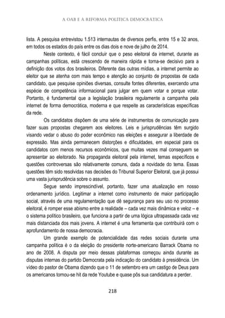 A OAB e a Reforma Política Democrática
218
lista. A pesquisa entrevistou 1.513 internautas de diversos perfis, entre 15 e 32 anos,
em todos os estados do país entre os dias dois e nove de julho de 2014.
Neste contexto, é fácil concluir que o peso eleitoral da internet, durante as
campanhas políticas, está crescendo de maneira rápida e torna-se decisivo para a
definição dos votos dos brasileiros. Diferente das outras mídias, a internet permite ao
eleitor que se atenha com mais tempo e atenção ao conjunto de propostas de cada
candidato, que pesquise opiniões diversas, consulte fontes diferentes, exercendo uma
espécie de competência informacional para julgar em quem votar e porque votar.
Portanto, é fundamental que a legislação brasileira regulamente a campanha pela
internet de forma democrática, moderna e que respeite as características específicas
da rede.
Os candidatos dispõem de uma série de instrumentos de comunicação para
fazer suas propostas chegarem aos eleitores. Leis e jurisprudências têm surgido
visando vedar o abuso do poder econômico nas eleições e assegurar a liberdade de
expressão. Mas ainda permanecem distorções e dificuldades, em especial para os
candidatos com menos recursos econômicos, que muitas vezes mal conseguem se
apresentar ao eleitorado. Na propaganda eleitoral pela internet, temas específicos e
questões controversas são relativamente comuns, dada a novidade do tema. Essas
questões têm sido resolvidas nas decisões do Tribunal Superior Eleitoral, que já possui
uma vasta jurisprudência sobre o assunto.
Segue sendo imprescindível, portanto, fazer uma atualização em nosso
ordenamento jurídico. Legitimar a internet como instrumento de maior participação
social, através de uma regulamentação que dê segurança para seu uso no processo
eleitoral, é romper esse abismo entre a realidade – cada vez mais dinâmica e veloz – e
o sistema político brasileiro, que funciona a partir de uma lógica ultrapassada cada vez
mais distanciada dos mais jovens. A internet é uma ferramenta que contribuirá com o
aprofundamento de nossa democracia.
Um grande exemplo de potencialidade das redes sociais durante uma
campanha política é o da eleição do presidente norte-americano Barrack Obama no
ano de 2008. A disputa por meio dessas plataformas começou ainda durante as
disputas internas do partido Democrata pela indicação do candidato à presidência. Um
vídeo do pastor de Obama dizendo que o 11 de setembro era um castigo de Deus para
os americanos tornou-se hit da rede Youtube e quase pôs sua candidatura a perder.
 
