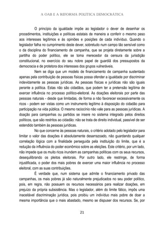 A OAB e a Reforma Política Democrática
21
O princípio da igualdade impõe ao legislador o dever de desenhar os
procedimentos, instituições e políticas estatais de maneira a conferir o mesmo peso
aos interesses legítimos e às opiniões e posições de cada indivíduo. Quando o
legislador falha no cumprimento deste dever, sobretudo num campo tão sensível como
o da disciplina do financiamento de campanha, que se projeta diretamente sobre a
partilha do poder político, ele se toma merecedor da censura da jurisdição
constitucional, no exercício do seu nobre papel de guardiã dos pressupostos da
democracia e de protetora dos interesses dos grupos vulneráveis.
Nem se diga que um modelo de financiamento de campanha sustentado
apenas pela contribuição de pessoas físicas possa ofender a igualdade por discriminar
indevidamente as pessoas jurídicas. As pessoas físicas e jurídicas não são iguais
perante a política. Estas não são cidadãos, que podem ter a pretensão legítima de
exercer influência no processo político-eleitoral. As doações eleitorais por parte das
pessoas naturais - desde que limitadas, de forma a não favorecer excessivamente os
ricos - podem ser vistas como um instrumento legítimo à disposição do cidadão para
participação na vida pública. O mesmo raciocínio não vale para as pessoas jurídicas. A
doação para campanhas ou partidos se insere no sistema integrado pelos direitos
políticos, que são restritos ao cidadão: não se trata de direito individual, passível de ser
estendido também às pessoas jurídicas.
No que concerne às pessoas naturais, o critério adotado pelo legislador para
limitar o valor das doações é absolutamente desarrazoado, não guardando qualquer
correlação lógica com a finalidade perseguida pela instituição do limite, que é a
redução da influência do poder econômico sobre as eleições. Este critério, por um lado,
não impede que os muito ricos inundem as campanhas políticas com os seus recursos,
desequilibrando os pleitos eleitorais. Por outro lado, ele restringe, de forma
injustificada, o poder dos mais pobres de exercer uma maior influência no processo
eleitoral, com as suas contribuições.
É verdade que, num sistema que admite o financiamento privado das
campanhas, os mais pobres já são naturalmente prejudicados no seu poder político,
pois, em regra, não possuem os recursos necessários para realizar doações, em
prejuízo da própria subsistência. Mas o legislador, além do limite fático, impôs uma
inaceitável discriminação jurídica, pois proibiu um indivíduo mais pobre de doar a
mesma importância que o mais abastado, mesmo se dispuser dos recursos. Se, por
 