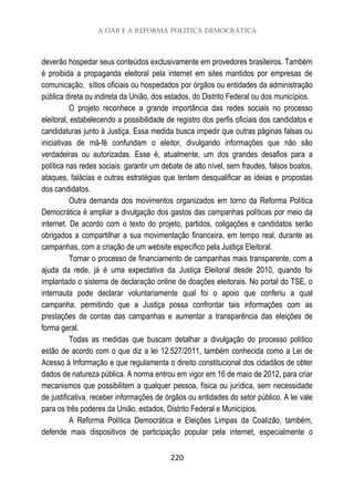 A OAB e a Reforma Política Democrática
220
deverão hospedar seus conteúdos exclusivamente em provedores brasileiros. Também
é proibida a propaganda eleitoral pela internet em sites mantidos por empresas de
comunicação, sítios oficiais ou hospedados por órgãos ou entidades da administração
pública direta ou indireta da União, dos estados, do Distrito Federal ou dos municípios.
O projeto reconhece a grande importância das redes sociais no processo
eleitoral, estabelecendo a possibilidade de registro dos perfis oficiais dos candidatos e
candidaturas junto à Justiça. Essa medida busca impedir que outras páginas falsas ou
iniciativas de má-fé confundam o eleitor, divulgando informações que não são
verdadeiras ou autorizadas. Esse é, atualmente, um dos grandes desafios para a
política nas redes sociais: garantir um debate de alto nível, sem fraudes, falsos boatos,
ataques, falácias e outras estratégias que tentem desqualificar as ideias e propostas
dos candidatos.
Outra demanda dos movimentos organizados em torno da Reforma Política
Democrática é ampliar a divulgação dos gastos das campanhas políticas por meio da
internet. De acordo com o texto do projeto, partidos, coligações e candidatos serão
obrigados a compartilhar a sua movimentação financeira, em tempo real, durante as
campanhas, com a criação de um website específico pela Justiça Eleitoral.
Tornar o processo de financiamento de campanhas mais transparente, com a
ajuda da rede, já é uma expectativa da Justiça Eleitoral desde 2010, quando foi
implantado o sistema de declaração online de doações eleitorais. No portal do TSE, o
internauta pode declarar voluntariamente qual foi o apoio que conferiu a qual
campanha, permitindo que a Justiça possa confrontar tais informações com as
prestações de contas das campanhas e aumentar a transparência das eleições de
forma geral.
Todas as medidas que buscam detalhar a divulgação do processo político
estão de acordo com o que diz a lei 12.527/2011, também conhecida como a Lei de
Acesso à Informação e que regulamenta o direito constitucional dos cidadãos de obter
dados de natureza pública. A norma entrou em vigor em 16 de maio de 2012, para criar
mecanismos que possibilitem a qualquer pessoa, física ou jurídica, sem necessidade
de justificativa, receber informações de órgãos ou entidades do setor público. A lei vale
para os três poderes da União, estados, Distrito Federal e Municípios.
A Reforma Política Democrática e Eleições Limpas da Coalizão, também,
defende mais dispositivos de participação popular pela internet, especialmente o
 