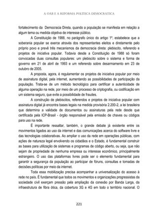 A OAB e a Reforma Política Democrática
221
fortalecimento da Democracia Direta, quando a população se manifesta em relação a
algum tema ou medida objetiva de interesse público.
A Constituição de 1988, no parágrafo único do artigo 1º, estabelece que a
soberania popular se exerce através dos representantes eleitos e diretamente pelo
próprio povo e prevê três mecanismos da democracia direta: plebiscito, referendo e
projetos de iniciativa popular. Todavia desde a Constituição de 1988 só foram
convocadas duas consultas populares: um plebiscito sobre o sistema e forma de
governo em 21 de abril de 1993 e um referendo sobre desarmamento em 23 de
outubro de 2005.
A proposta, agora, é regulamentar os projetos de iniciativa popular por meio
de assinatura digital, pela internet, aumentando as possibilidades de participação da
população. Trata-se de um método tecnológico para certificar a autenticidade de
alguma operação na rede, por meio de um processo de criptografia, ou codificação em
um sistema seguro, que evite a possibilidade de fraudes.
A construção de plebiscitos, referendos e projetos de iniciativa popular com
assinatura digital já encontra bases legais na medida provisória 2.200-2, a lei brasileira
que determina a validade de documentos ou assinaturas pela rede desde que
certificada pela ICP-Brasil - órgão responsável pela emissão de chaves ou códigos
para uso na rede.
É importante ressaltar, também, o grande debate já existente entre os
movimentos ligados ao uso da internet e das comunicações acerca do software livre e
das tecnologias colaborativas. Ao ampliar o uso da rede em operações públicas, com
ações de natureza legal envolvendo os cidadãos e o Estado, é fundamental construir
as bases para utilização de sistemas e programas de código aberto, ou seja, que não
sejam de propriedade de nenhuma empresa ou interesse econômico, principalmente
estrangeiro. O uso das plataformas livres pode ser o elemento fundamental para
garantir a segurança da população ao participar de fóruns, consultas e tomadas de
decisões políticas por meio da internet.
Toda essa mobilização precisa acompanhar a universalização do acesso à
rede no país. É fundamental que todos os movimentos e organizações progressistas da
sociedade civil exerçam pressão pela ampliação da conexão por Banda Larga, da
infraestrutura de fibra ótica, da cobertura 3G e 4G em todo o território nacional. O
 