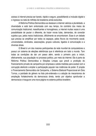 A OAB e a Reforma Política Democrática
222
acesso à internet precisa ser barato, rápido e seguro, possibilitando a inclusão digital e
o ingresso na rede de milhões de brasileiros ainda excluídos.
A Reforma Política Democrática ao destacar a internet valoriza a pluralidade, a
diversidade e está bem sintonizada com seu tempo. Ao contrário dos meios de
comunicação tradicional, massificantes e homogêneos, a internet muitas vezes é uma
possibilidade de pautar o diferente, de trazer novas lutas, demandas, de conectar
sujeitos que, pelos meios tradicionais, dificilmente se encontrariam. Esse é um debate
que precisa se amplificar por todos os espaços, pelos fóruns do movimento social,
universidades, sindicatos, associações, grupos culturais, ligados à comunicação e a
diversas áreas.
O Brasil é um dos maiores participantes da rede mundial de computadores e
possui um sistema de eleições eletrônicas que é referência em todo o mundo. Tem
todas as condições de dar um passo além, sendo o primeiro país a incluir,
efetivamente, sua população no processo político, por meio da internet. Ela é parte da
Reforma Política Democrática e Eleições Limpas que prevê a proibição do
financiamento privado de campanha por empresas e adota medidas para acabar com a
corrupção eleitoral e ampliar a participação popular nas instâncias de poder. E propõe
o Financiamento Democrático de Campanha, o Sistema Eleitoral Proporcional em Dois
Turnos, a paridade de gênero na lista pré-ordenada e a adoção de mecanismos de
ampliação fortalecimento da democracia direta, tendo por objetivo aprofundar a
democracia e inaugurar uma nova página no sistema político brasileiro
 