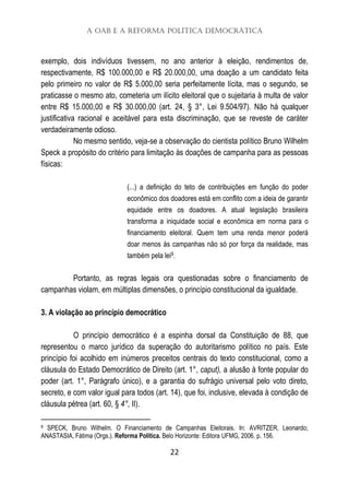 A OAB e a Reforma Política Democrática
22
exemplo, dois indivíduos tivessem, no ano anterior à eleição, rendimentos de,
respectivamente, R$ 100.000,00 e R$ 20.000,00, uma doação a um candidato feita
pelo primeiro no valor de R$ 5.000,00 seria perfeitamente lícita, mas o segundo, se
praticasse o mesmo ato, cometeria um ilícito eleitoral que o sujeitaria à multa de valor
entre R$ 15.000,00 e R$ 30.000,00 (art. 24, § 3°, Lei 9.504/97). Não há qualquer
justificativa racional e aceitável para esta discriminação, que se reveste de caráter
verdadeiramente odioso.
No mesmo sentido, veja-se a observação do cientista político Bruno Wilhelm
Speck a propósito do critério para limitação às doações de campanha para as pessoas
físicas:
(...) a definição do teto de contribuições em função do poder
econômico dos doadores está em conflito com a ideia de garantir
equidade entre os doadores. A atual legislação brasileira
transforma a iniquidade social e econômica em norma para o
financiamento eleitoral. Quem tem uma renda menor poderá
doar menos às campanhas não só por força da realidade, mas
também pela lei9.
Portanto, as regras legais ora questionadas sobre o financiamento de
campanhas violam, em múltiplas dimensões, o princípio constitucional da igualdade.
3. A violação ao princípio democrático
O princípio democrático é a espinha dorsal da Constituição de 88, que
representou o marco jurídico da superação do autoritarismo político no país. Este
princípio foi acolhido em inúmeros preceitos centrais do texto constitucional, como a
cláusula do Estado Democrático de Direito (art. 1°, caput), a alusão à fonte popular do
poder (art. 1°, Parágrafo único), e a garantia do sufrágio universal pelo voto direto,
secreto, e com valor igual para todos (art. 14), que foi, inclusive, elevada à condição de
cláusula pétrea (art. 60, § 4°, II).
9 SPECK, Bruno Wilhelm. O Financiamento de Campanhas Eleitorais. In: AVRITZER, Leonardo;
ANASTASIA, Fátima (Orgs.). Reforma Política. Belo Horizonte: Editora UFMG, 2006. p. 156.
 
