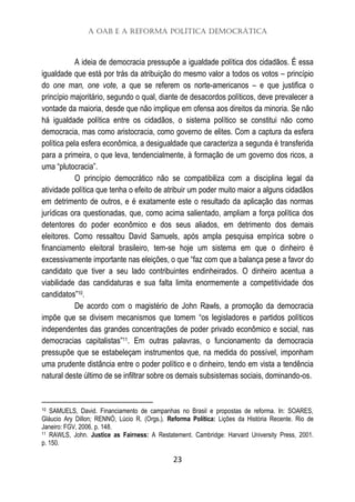 A OAB e a Reforma Política Democrática
23
A ideia de democracia pressupõe a igualdade política dos cidadãos. É essa
igualdade que está por trás da atribuição do mesmo valor a todos os votos – princípio
do one man, one vote, a que se referem os norte-americanos – e que justifica o
princípio majoritário, segundo o qual, diante de desacordos políticos, deve prevalecer a
vontade da maioria, desde que não implique em ofensa aos direitos da minoria. Se não
há igualdade política entre os cidadãos, o sistema político se constitui não como
democracia, mas como aristocracia, como governo de elites. Com a captura da esfera
política pela esfera econômica, a desigualdade que caracteriza a segunda é transferida
para a primeira, o que leva, tendencialmente, à formação de um governo dos ricos, a
uma “plutocracia”.
O princípio democrático não se compatibiliza com a disciplina legal da
atividade política que tenha o efeito de atribuir um poder muito maior a alguns cidadãos
em detrimento de outros, e é exatamente este o resultado da aplicação das normas
jurídicas ora questionadas, que, como acima salientado, ampliam a força política dos
detentores do poder econômico e dos seus aliados, em detrimento dos demais
eleitores. Como ressaltou David Samuels, após ampla pesquisa empírica sobre o
financiamento eleitoral brasileiro, tem-se hoje um sistema em que o dinheiro é
excessivamente importante nas eleições, o que “faz com que a balança pese a favor do
candidato que tiver a seu lado contribuintes endinheirados. O dinheiro acentua a
viabilidade das candidaturas e sua falta limita enormemente a competitividade dos
candidatos”10.
De acordo com o magistério de John Rawls, a promoção da democracia
impõe que se divisem mecanismos que tomem “os legisladores e partidos políticos
independentes das grandes concentrações de poder privado econômico e social, nas
democracias capitalistas”11. Em outras palavras, o funcionamento da democracia
pressupõe que se estabeleçam instrumentos que, na medida do possível, imponham
uma prudente distância entre o poder político e o dinheiro, tendo em vista a tendência
natural deste último de se infiltrar sobre os demais subsistemas sociais, dominando-os.
10 SAMUELS, David. Financiamento de campanhas no Brasil e propostas de reforma. In: SOARES,
Gláucio Ary Dillon; RENNÓ, Lúcio R. (Orgs.). Reforma Política: Lições da História Recente. Rio de
Janeiro: FGV, 2006. p. 148.
11 RAWLS, John. Justice as Fairness: A Restatement. Cambridge: Harvard University Press, 2001.
p. 150.
 
