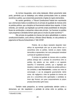 A OAB e a Reforma Política Democrática
24
As normas impugnadas, como antes destacado, falham gravemente neste
ponto, permitindo que se estabeleça uma nefasta promiscuidade entre os poderes
econômico e político, que compromete gravemente a higidez do regime democrático.
No cenário germânico, o Tribunal Constitucional Federal tem reconhecido
que a democracia implica na existência de um princípio de igualdade de chances entre
os partidos políticos, que a disciplina do financiamento eleitoral deve respeitar. A Corte
entendeu, por exemplo, que legislação que permitia ampla possibilidade de deduções
fiscais de contribuições a campanhas violava este princípio, “por favorecer os partidos
cujos programas e atividades tenham apelo para os círculos do poder econômico”12.
Dito princípio de igualdade de chances tem plena aplicabilidade no sistema
constitucional brasileiro, como afirmou o Ministro Gilmar Mendes, no voto proferido no
julgamento do Recurso Extraordinário n° 630.147/DF:
Portanto, não se afigura necessário despender maior
esforço de argumentação para que se possa afirmar que a
concorrência entre os partidos, inerente ao próprio modelo
democrático e representativo, tem como pressuposto inarredável
o princípio da “igualdade de chances”.
O princípio da igualdade de chances entre os partidos
políticos abrange todo o processo de concorrência entre os
partidos, não estando, por isso, adstrito a um segmento
específico. É fundamental, portanto, que a legislação que
disciplina o sistema eleitoral, a atividade dos partidos políticos e
dos candidatos, o seu financiamento, o acesso aos meios de
comunicação, o uso da propaganda governamental, dentre
outras, não negligencie a ideia de igualdade de chances sob
pena de a concorrência entre agremiações e candidatos se
tomar algo ficcional, com grave comprometimento do próprio
processo democrático (grifo nosso).
Também nesta perspectiva, as normas questionadas atentam contra a
democracia, por não respeitarem a paridade de armas entre os partidos, ao
12 8 BVerfGE 51(1958).
 