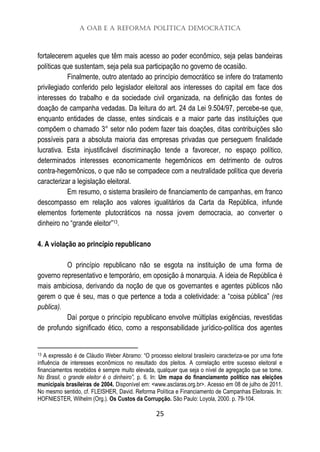 A OAB e a Reforma Política Democrática
25
fortalecerem aqueles que têm mais acesso ao poder econômico, seja pelas bandeiras
políticas que sustentam, seja pela sua participação no governo de ocasião.
Finalmente, outro atentado ao princípio democrático se infere do tratamento
privilegiado conferido pelo legislador eleitoral aos interesses do capital em face dos
interesses do trabalho e da sociedade civil organizada, na definição das fontes de
doação de campanha vedadas. Da leitura do art. 24 da Lei 9.504/97, percebe-se que,
enquanto entidades de classe, entes sindicais e a maior parte das instituições que
compõem o chamado 3° setor não podem fazer tais doações, ditas contribuições são
possíveis para a absoluta maioria das empresas privadas que perseguem finalidade
lucrativa. Esta injustificável discriminação tende a favorecer, no espaço político,
determinados interesses economicamente hegemônicos em detrimento de outros
contra-hegemônicos, o que não se compadece com a neutralidade política que deveria
caracterizar a legislação eleitoral.
Em resumo, o sistema brasileiro de financiamento de campanhas, em franco
descompasso em relação aos valores igualitários da Carta da República, infunde
elementos fortemente plutocráticos na nossa jovem democracia, ao converter o
dinheiro no “grande eleitor”13.
4. A violação ao princípio republicano
O princípio republicano não se esgota na instituição de uma forma de
governo representativo e temporário, em oposição à monarquia. A ideia de República é
mais ambiciosa, derivando da noção de que os governantes e agentes públicos não
gerem o que é seu, mas o que pertence a toda a coletividade: a “coisa pública” (res
publica).
Daí porque o princípio republicano envolve múltiplas exigências, revestidas
de profundo significado ético, como a responsabilidade jurídico-política dos agentes
13 A expressão é de Cláudio Weber Abramo: “O processo eleitoral brasileiro caracteriza-se por uma forte
influência de interesses econômicos no resultado dos pleitos. A correlação entre sucesso eleitoral e
financiamentos recebidos é sempre muito elevada, qualquer que seja o nível de agregação que se tome.
No Brasil, o grande eleitor é o dinheiro”, p. 6. In: Um mapa do financiamento político nas eleições
municipais brasileiras de 2004. Disponível em: <www.asclaras.org.br>. Acesso em 08 de julho de 2011.
No mesmo sentido, cf. FLEISHER, David. Reforma Política e Financiamento de Campanhas Eleitorais. In:
HOFNIESTER, Wilhelm (Org.). Os Custos da Corrupção. São Paulo: Loyola, 2000. p. 79-104.
 