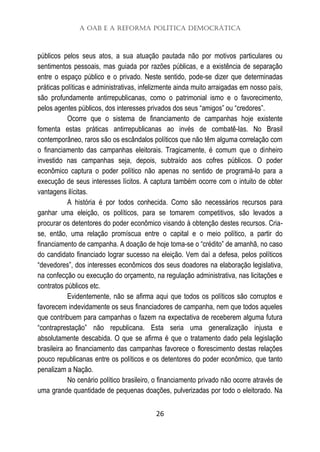 A OAB e a Reforma Política Democrática
26
públicos pelos seus atos, a sua atuação pautada não por motivos particulares ou
sentimentos pessoais, mas guiada por razões públicas, e a existência de separação
entre o espaço público e o privado. Neste sentido, pode-se dizer que determinadas
práticas políticas e administrativas, infelizmente ainda muito arraigadas em nosso país,
são profundamente antirrepublicanas, como o patrimonial ismo e o favorecimento,
pelos agentes públicos, dos interesses privados dos seus “amigos” ou “credores”.
Ocorre que o sistema de financiamento de campanhas hoje existente
fomenta estas práticas antirrepublicanas ao invés de combatê-las. No Brasil
contemporâneo, raros são os escândalos políticos que não têm alguma correlação com
o financiamento das campanhas eleitorais. Tragicamente, é comum que o dinheiro
investido nas campanhas seja, depois, subtraído aos cofres públicos. O poder
econômico captura o poder político não apenas no sentido de programá-lo para a
execução de seus interesses lícitos. A captura também ocorre com o intuito de obter
vantagens ilícitas.
A história é por todos conhecida. Como são necessários recursos para
ganhar uma eleição, os políticos, para se tomarem competitivos, são levados a
procurar os detentores do poder econômico visando à obtenção destes recursos. Cria-
se, então, uma relação promíscua entre o capital e o meio político, a partir do
financiamento de campanha. A doação de hoje toma-se o “crédito” de amanhã, no caso
do candidato financiado lograr sucesso na eleição. Vem daí a defesa, pelos políticos
“devedores”, dos interesses econômicos dos seus doadores na elaboração legislativa,
na confecção ou execução do orçamento, na regulação administrativa, nas licitações e
contratos públicos etc.
Evidentemente, não se afirma aqui que todos os políticos são corruptos e
favorecem indevidamente os seus financiadores de campanha, nem que todos aqueles
que contribuem para campanhas o fazem na expectativa de receberem alguma futura
“contraprestação” não republicana. Esta seria uma generalização injusta e
absolutamente descabida. O que se afirma é que o tratamento dado pela legislação
brasileira ao financiamento das campanhas favorece o florescimento destas relações
pouco republicanas entre os políticos e os detentores do poder econômico, que tanto
penalizam a Nação.
No cenário político brasileiro, o financiamento privado não ocorre através de
uma grande quantidade de pequenas doações, pulverizadas por todo o eleitorado. Na
 