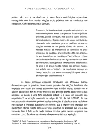 A OAB e a Reforma Política Democrática
27
prática, são poucos os doadores, e estes fazem contribuições expressivas,
conseguindo, com isso, manter relações muito próximas com os candidatos que
patrocinam. Como salientou David Samuels,
O mercado de financiamento de campanha está dominado por
relativamente poucos atores, quer pessoas físicas ou jurídicas.
Em média, poucos contribuem, mas quando o fazem, tendem a
dar muito dinheiro... Doações maiores de poucos indivíduos são
claramente mais importantes para os candidatos do que as
doações menores de um grande número de pessoas... A
natureza fechada’ do financiamento de campanha no Brasil
implica que os candidatos provavelmente estão mais próximos
de seus financiadores, ao contrário dos Estados Unidos, onde os
candidatos estão familiarizados com alguns mas não com todos
os contribuintes. Isso sugere que o financiamento de campanhas
no Brasil é, em grande medida, ‘voltado para serviços’, mais do
que voltado para a ‘política’...: os contribuintes esperam um
‘serviço’ específico, que apenas um cargo público pode oferecer
em retomo pelo seu investimento 14.
Os dados empíricos existentes corroboram esta afirmação, quando
demonstram que os principais financiadores privados das eleições brasileiras são
empresas que atuam em setores econômicos que mantêm intenso contato com o
Estado, seja porque têm no Poder Público o seu principal cliente, seja porque a sua
atividade se sujeita a uma forte regulação estatal. É o caso, em especial, das
empreiteiras15. A vedação constante do artigo 31, VII, da Lei. 9.096/95, de que
concessionárias de serviços públicos realizem doações, é absolutamente insuficiente
para realizar a finalidade subjacente ao preceito, que é impedir que empresas que
mantenham intensa relação com os governos interfiram no processo que leva a sua
formação. Isso é feito, e de modo bastante incisivo, pelas demais empresas que
contratam com o Estado ou se submetem frequentemente à sua regulação.
14 SAMUELS, David. Financiamento de campanhas no Brasil e propostas de reforma. p. 147.
15 SAMUELS, David. Financiamento de campanhas no Brasil e propostas de reforma. p. 139-147.
 